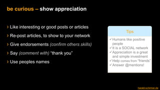 › Like interesting or good posts or articles
› Re-post articles, to show to your network
› Give endorsements (confirm others skills)
› Say (comment with) “thank you”
› Use peoples names
be curious – show appreciation
✓Humans like positive
people
✓It is a SOCIAL network
✓Appreciation is a great
and simple investment
✓Help comes from “friends”
✓Answer @mentions!
Tips
harald-schirmer.de
 