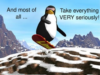 And most of all ... Take everything VERY seriously! 
