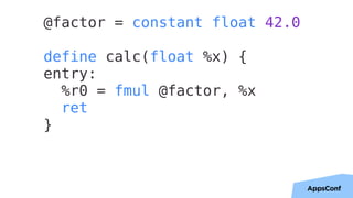 34
@factor = constant float 42.0
define calc(float %x) {
entry:
%r0 = fmul @factor, %x
ret
}
 