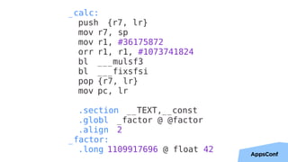 36
_calc:
push {r7, lr}
mov r7, sp
mov r1, #36175872
orr r1, r1, #1073741824
bl ___mulsf3
bl ___fixsfsi
pop {r7, lr}
mov pc, lr
.section __TEXT,__const
.globl _factor @ @factor
.align 2
_factor:
.long 1109917696 @ float 42
 