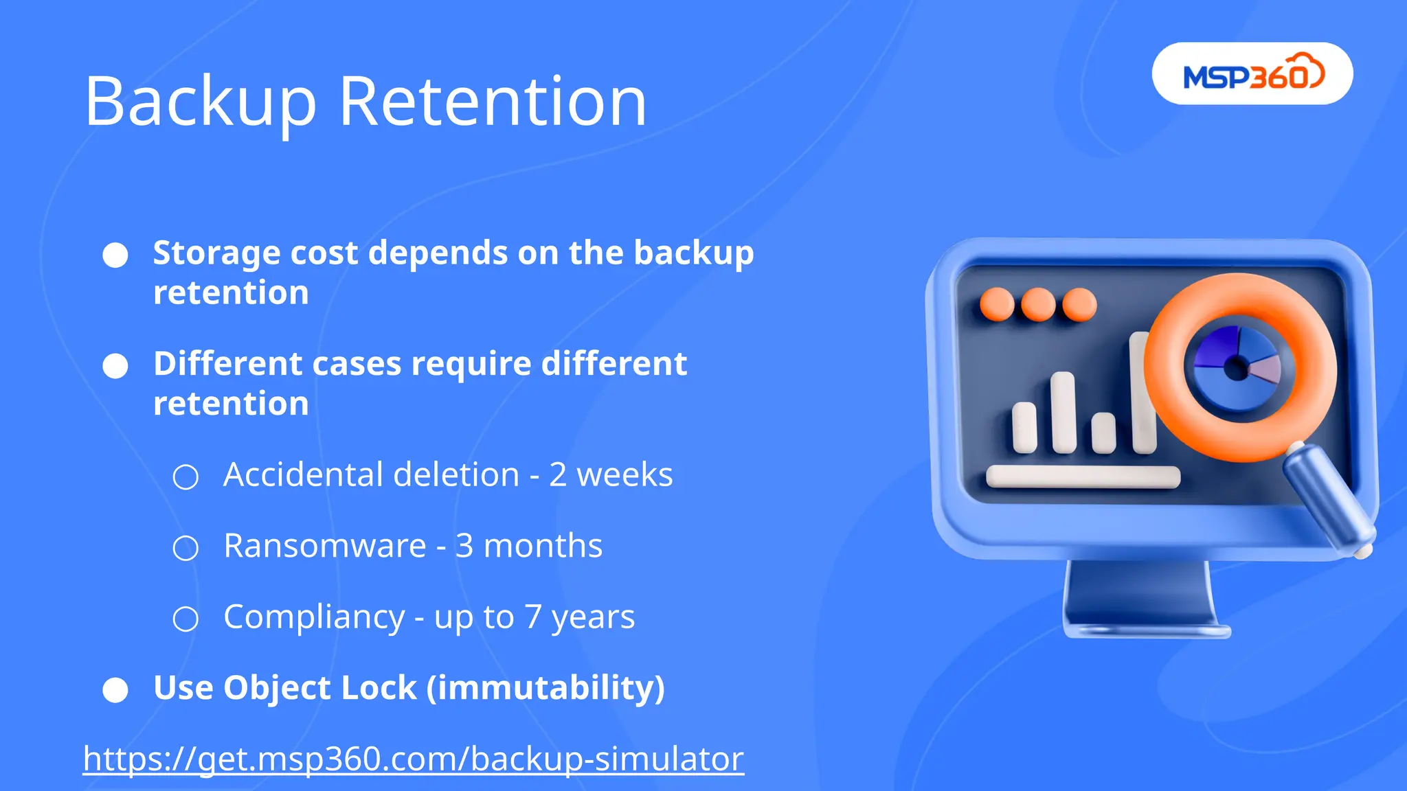 Backup Retention
● Storage cost depends on the backup
retention
● Different cases require different
retention
○ Accidental deletion - 2 weeks
○ Ransomware - 3 months
○ Compliancy - up to 7 years
● Use Object Lock (immutability)
https://get.msp360.com/backup-simulator
 