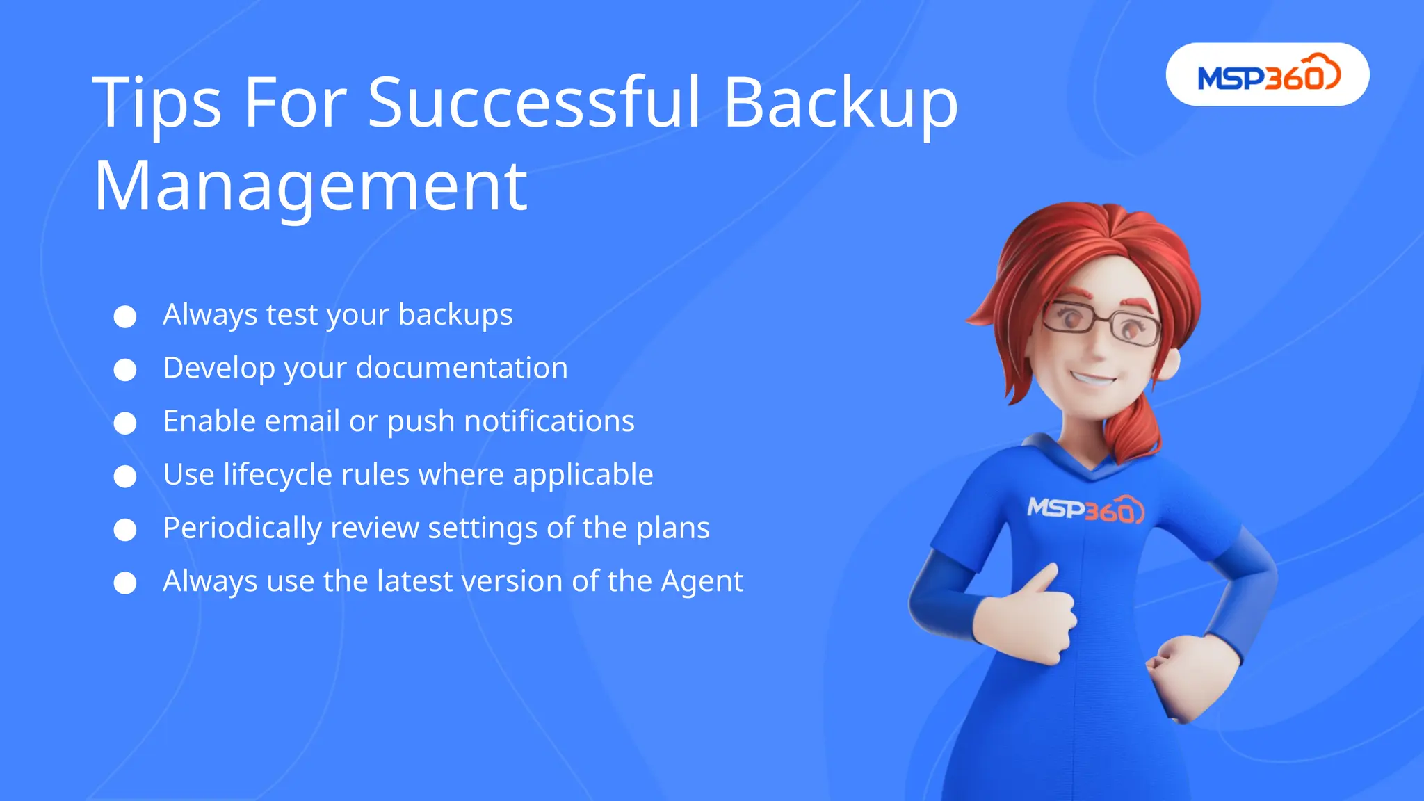 ● Always test your backups
● Develop your documentation
● Enable email or push notifications
● Use lifecycle rules where applicable
● Periodically review settings of the plans
● Always use the latest version of the Agent
Tips For Successful Backup
Management
 