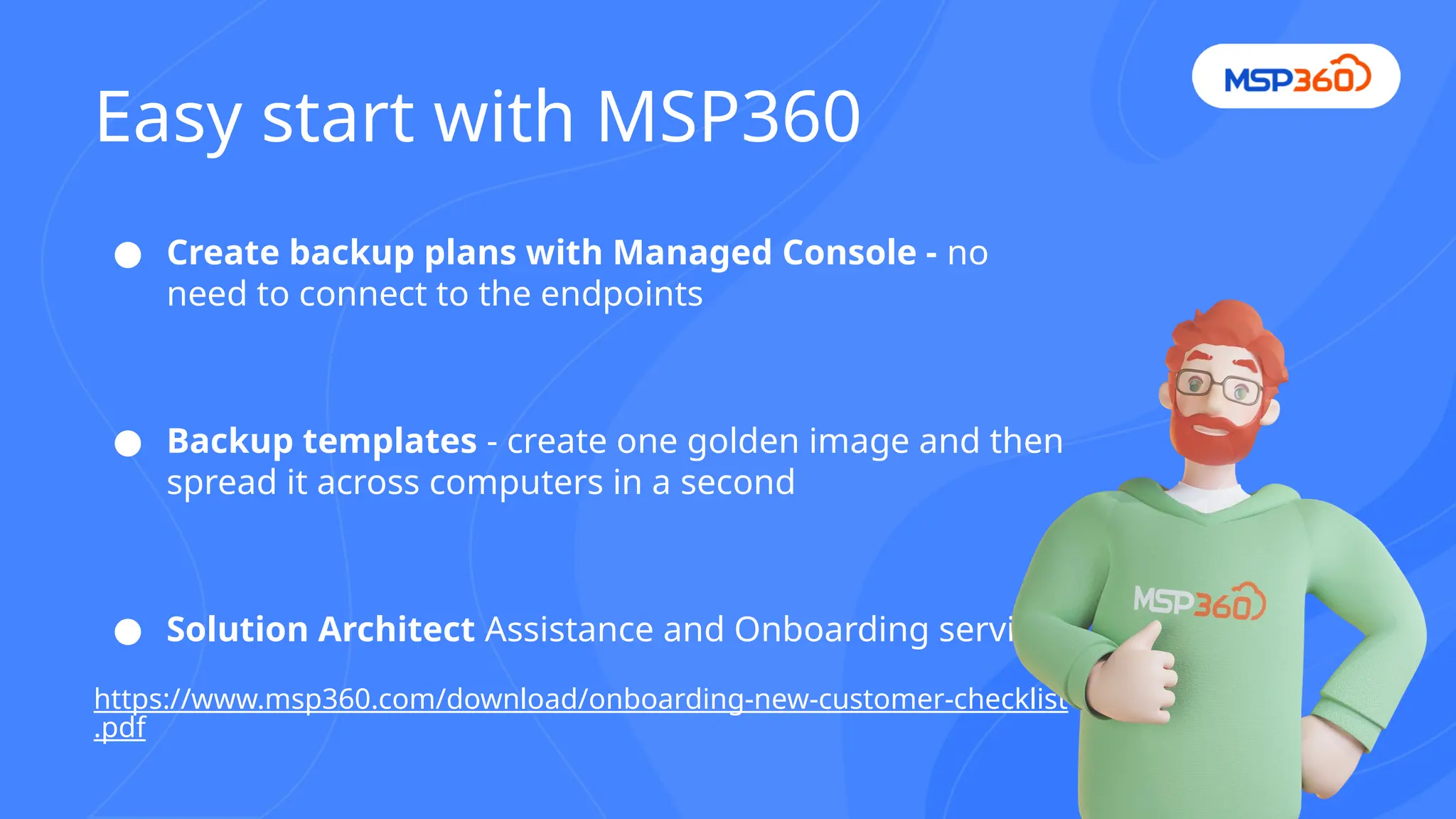 ● Create backup plans with Managed Console - no
need to connect to the endpoints
● Backup templates - create one golden image and then
spread it across computers in a second
● Solution Architect Assistance and Onboarding service
https://www.msp360.com/download/onboarding-new-customer-checklist
.pdf
Easy start with MSP360
 