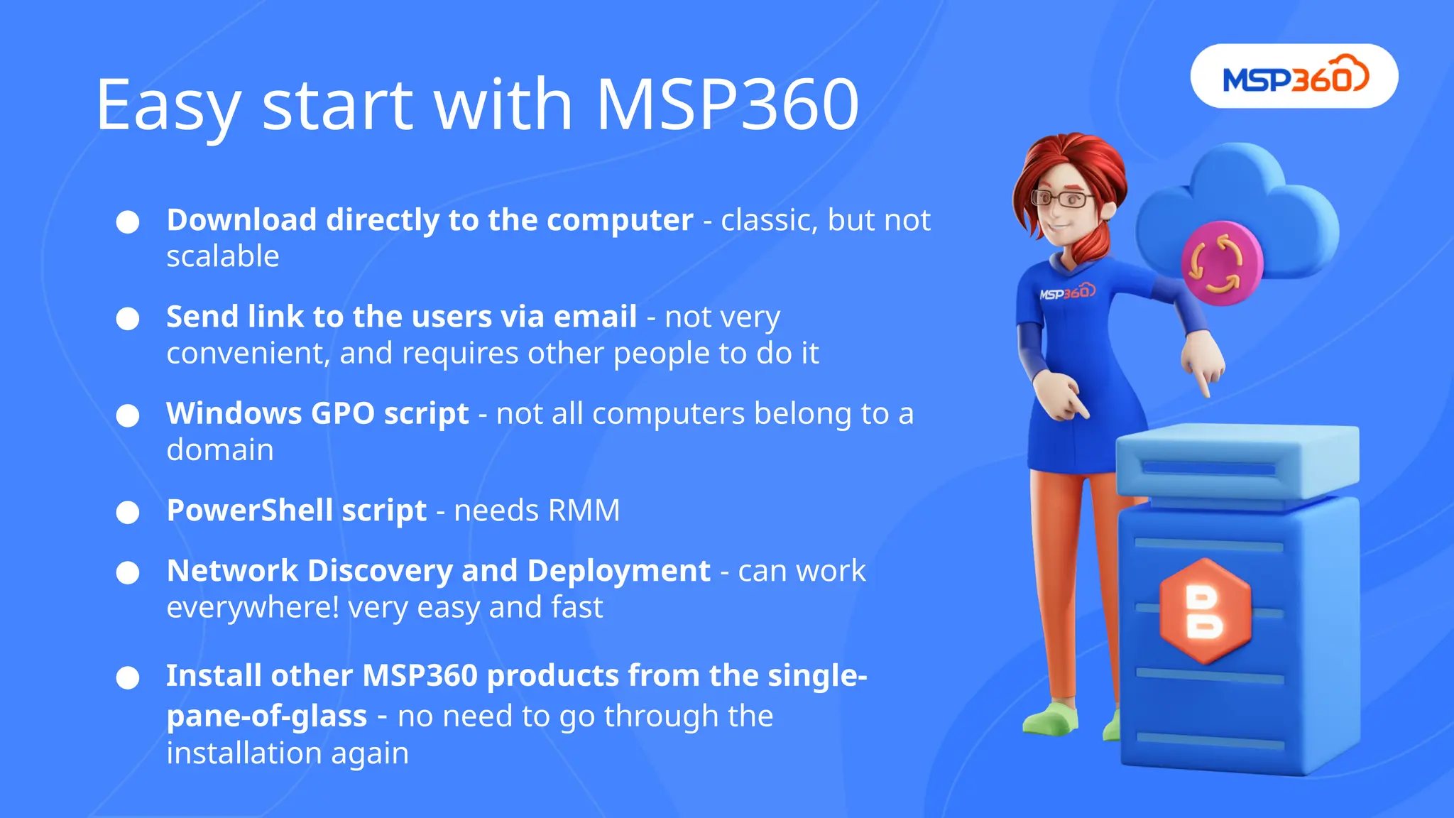 ● Download directly to the computer - classic, but not
scalable
● Send link to the users via email - not very
convenient, and requires other people to do it
● Windows GPO script - not all computers belong to a
domain
● PowerShell script - needs RMM
● Network Discovery and Deployment - can work
everywhere! very easy and fast
● Install other MSP360 products from the single-
pane-of-glass - no need to go through the
installation again
Easy start with MSP360
 
