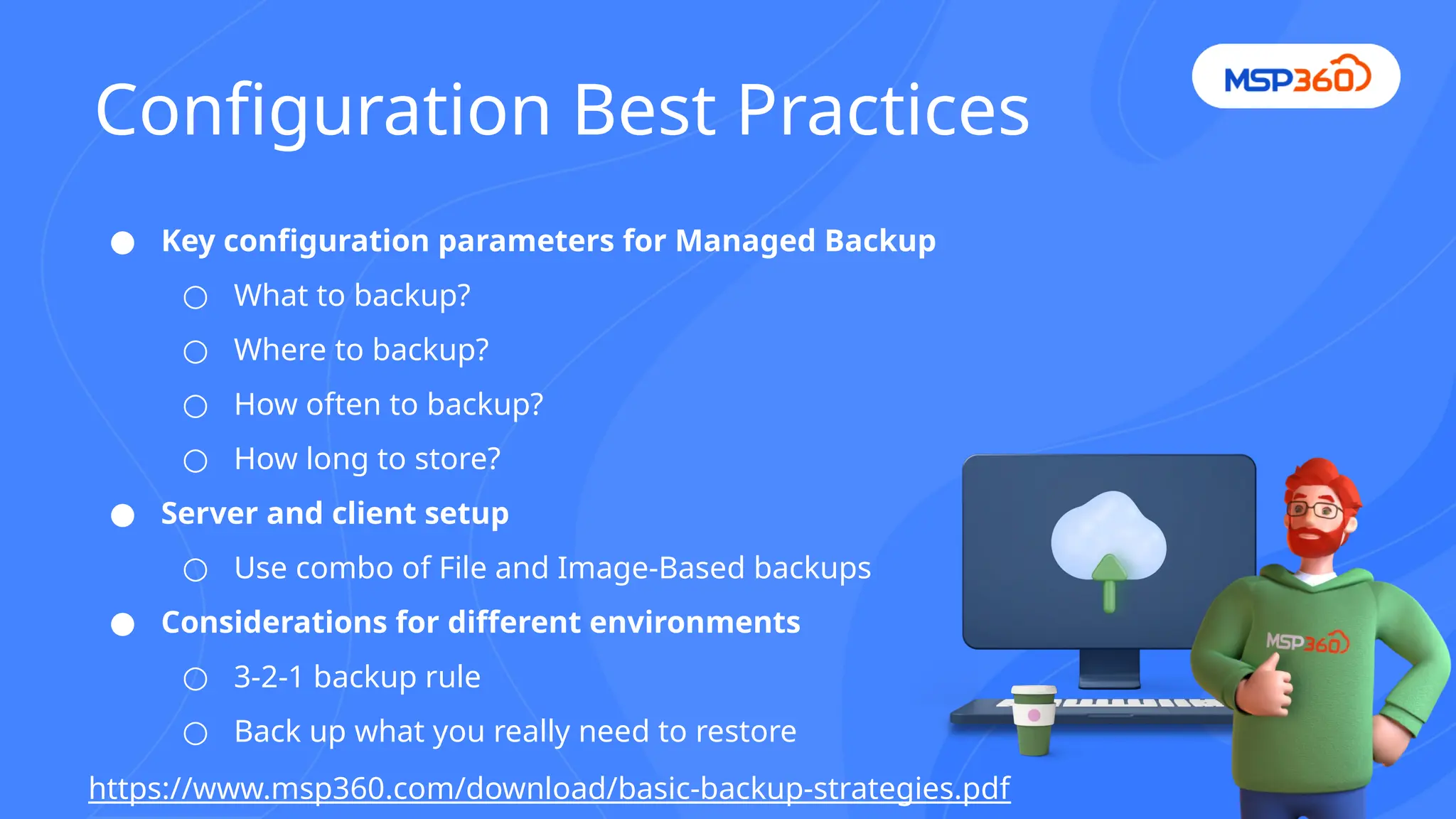 ● Key configuration parameters for Managed Backup
○ What to backup?
○ Where to backup?
○ How often to backup?
○ How long to store?
● Server and client setup
○ Use combo of File and Image-Based backups
● Considerations for different environments
○ 3-2-1 backup rule
○ Back up what you really need to restore
https://www.msp360.com/download/basic-backup-strategies.pdf
Configuration Best Practices
 