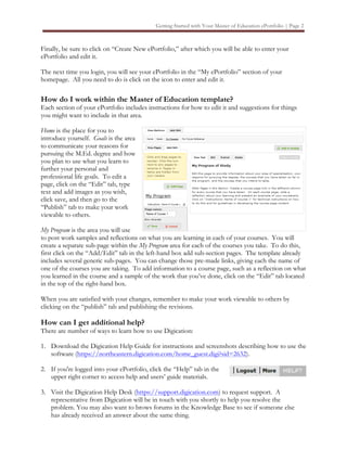 Getting Started with Your Master of Education ePortfolio | Page 2



Finally, be sure to click on “Create New ePortfolio,” after which you will be able to enter your
ePortfolio and edit it.

The next time you login, you will see your ePortfolio in the “My ePortfolio” section of your
homepage. All you need to do is click on the icon to enter and edit it.

How do I work within the Master of Education template?
Each section of your ePortfolio includes instructions for how to edit it and suggestions for things
you might want to include in that area.

Home is the place for you to
introduce yourself. Goals is the area
to communicate your reasons for
pursuing the M.Ed. degree and how
you plan to use what you learn to
further your personal and
professional life goals. To edit a
page, click on the “Edit” tab, type
text and add images as you wish,
click save, and then go to the
“Publish” tab to make your work
viewable to others.

My Program is the area you will use
to post work samples and reflections on what you are learning in each of your courses. You will
create a separate sub-page within the My Program area for each of the courses you take. To do this,
first click on the “Add/Edit” tab in the left-hand box add sub-section pages. The template already
includes several generic sub-pages. You can change those pre-made links, giving each the name of
one of the courses you are taking. To add information to a course page, such as a reflection on what
you learned in the course and a sample of the work that you’ve done, click on the “Edit” tab located
in the top of the right-hand box.

When you are satisfied with your changes, remember to make your work viewable to others by
clicking on the “publish” tab and publishing the revisions.

How can I get additional help?
There are number of ways to learn how to use Digication:

1. Download the Digication Help Guide for instructions and screenshots describing how to use the
   software (https://northeastern.digication.com/home_guest.digi?sid=2632).

2. If you're logged into your ePortfolio, click the “Help” tab in the
   upper right corner to access help and users’ guide materials.

3. Visit the Digication Help Desk (https://support.digication.com) to request support. A
   representative from Digication will be in touch with you shortly to help you resolve the
   problem. You may also want to brows forums in the Knowledge Base to see if someone else
   has already received an answer about the same thing.
 