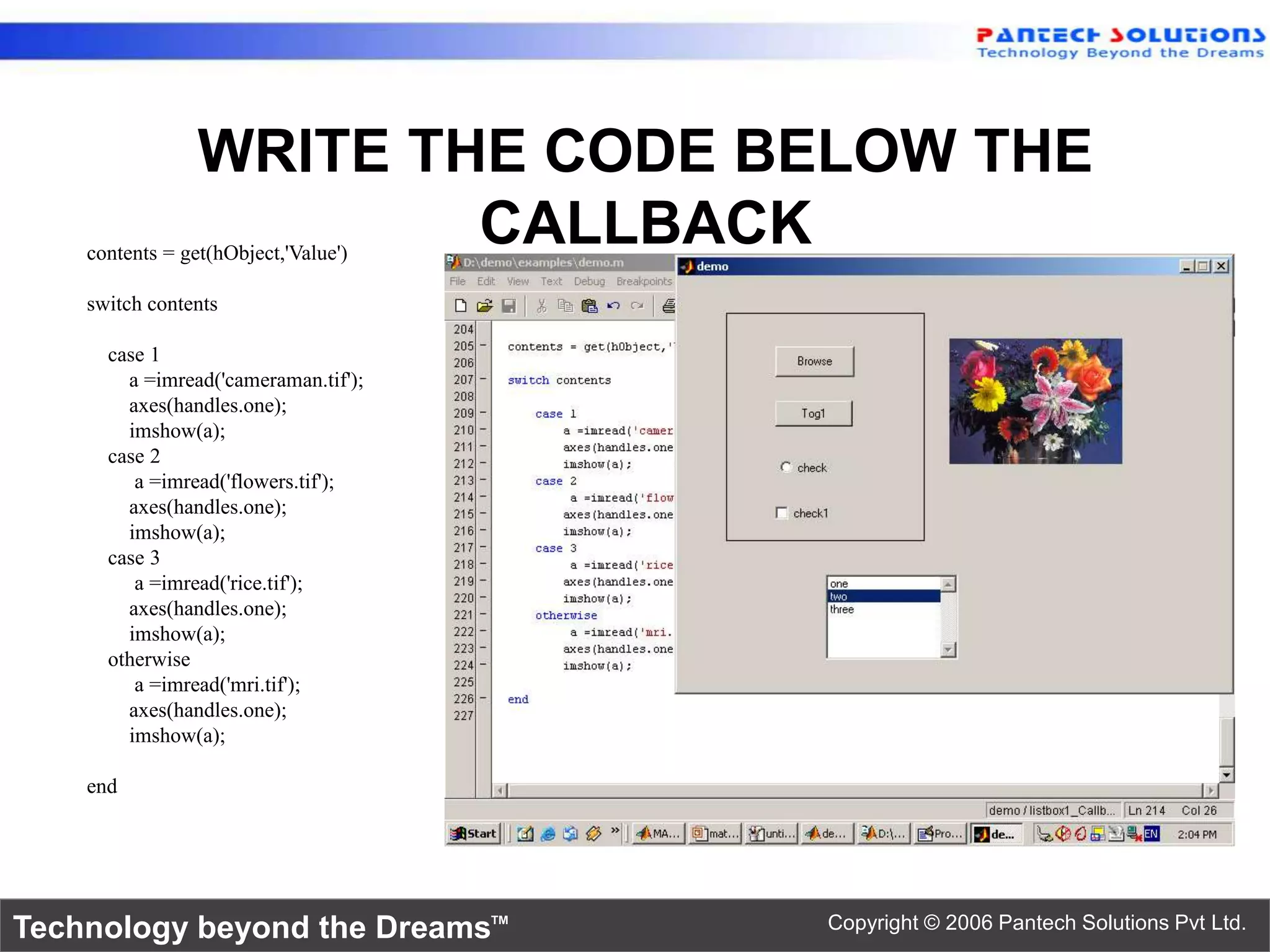 WRITE THE CODE BELOW THE CALLBACK contents = get(hObject,'Value') switch contents case 1 a =imread('cameraman.tif'); axes(handles.one); imshow(a); case 2 a =imread('flowers.tif'); axes(handles.one); imshow(a); case 3 a =imread('rice.tif'); axes(handles.one); imshow(a); otherwise a =imread('mri.tif'); axes(handles.one); imshow(a); end Technology beyond the Dreams™ Copyright © 2006 Pantech Solutions Pvt Ltd. 