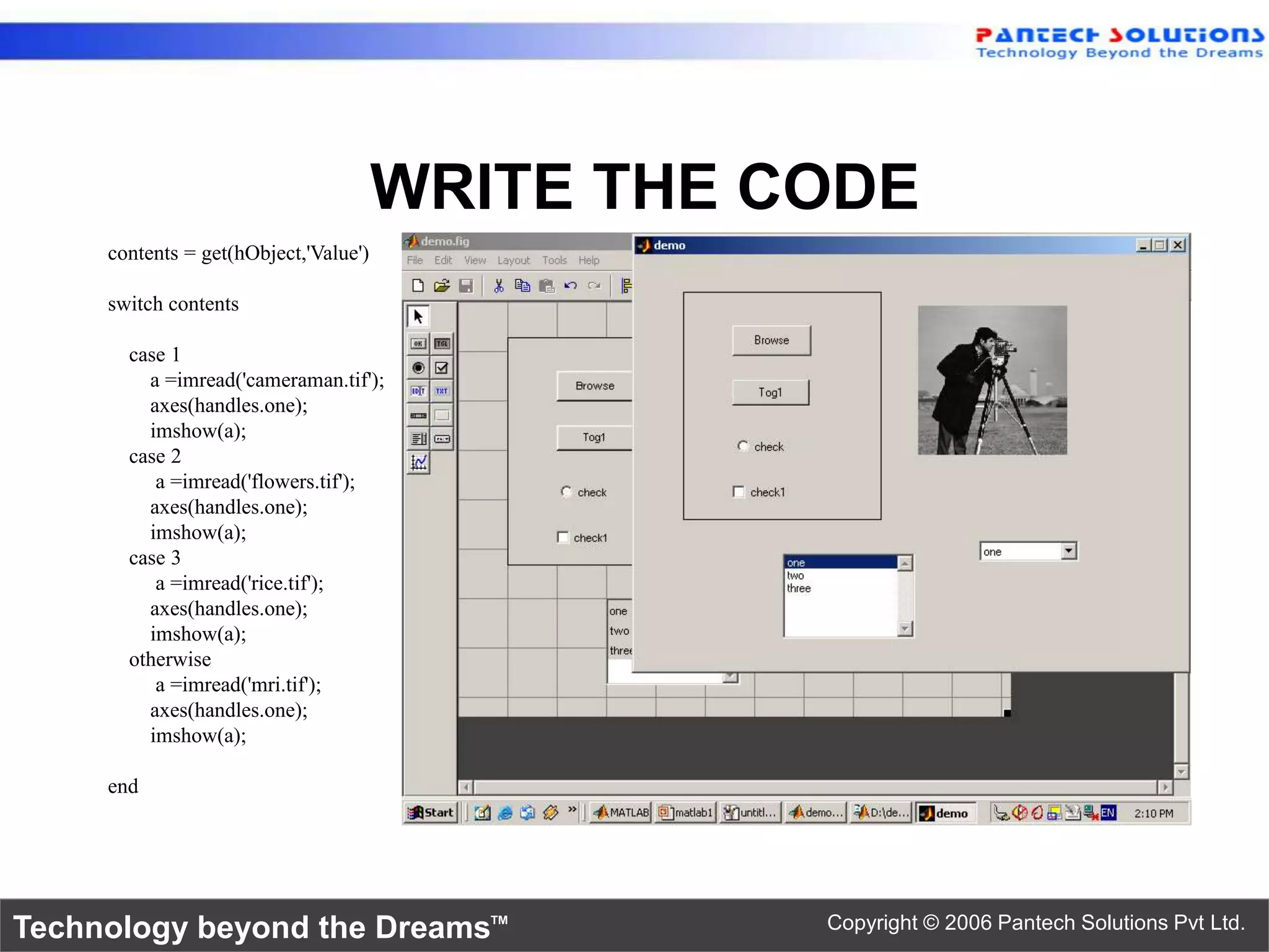 WRITE THE CODE contents = get(hObject,'Value') switch contents case 1 a =imread('cameraman.tif'); axes(handles.one); imshow(a); case 2 a =imread('flowers.tif'); axes(handles.one); imshow(a); case 3 a =imread('rice.tif'); axes(handles.one); imshow(a); otherwise a =imread('mri.tif'); axes(handles.one); imshow(a); end Technology beyond the Dreams™ Copyright © 2006 Pantech Solutions Pvt Ltd. 