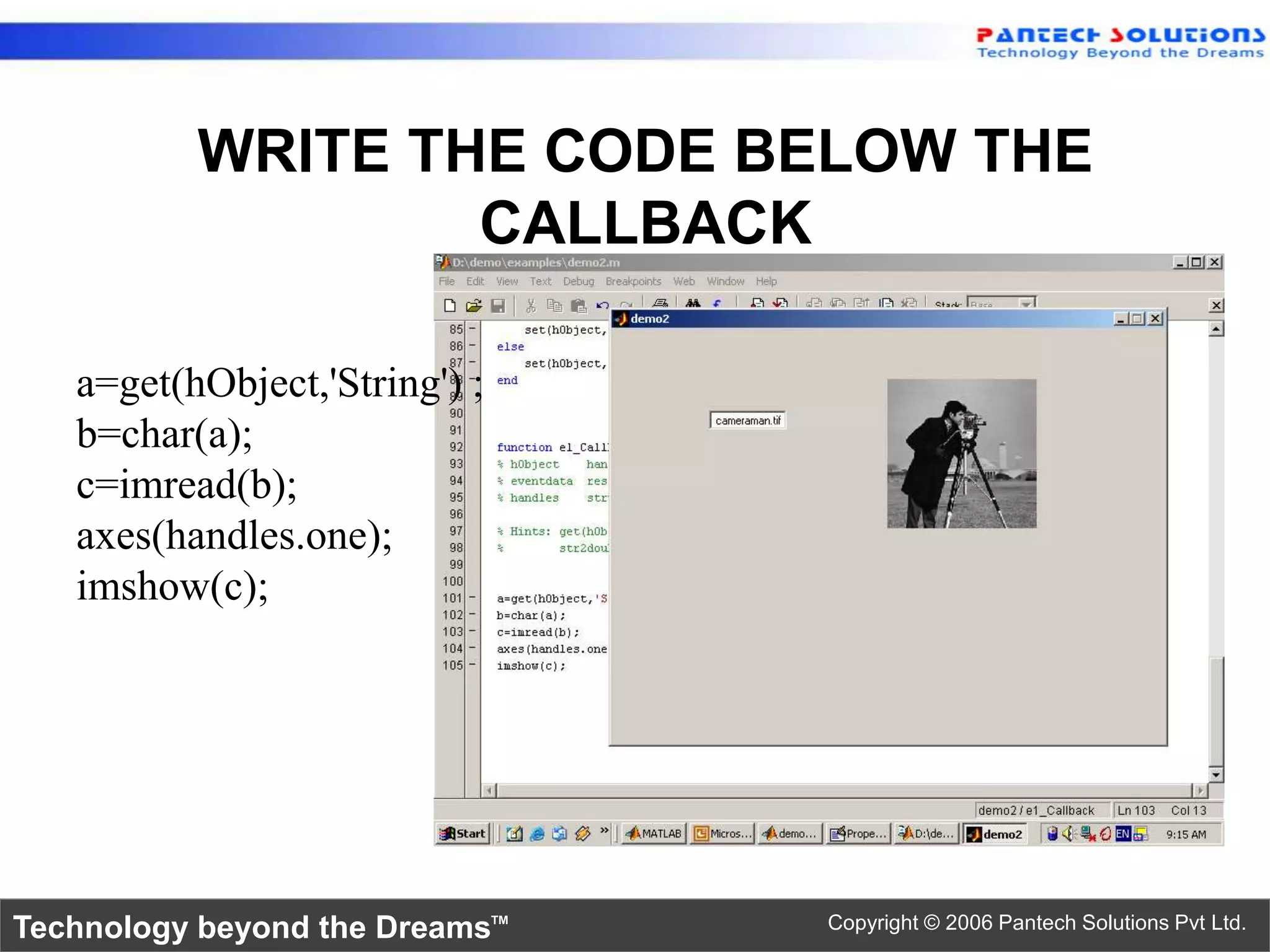 WRITE THE CODE BELOW THE CALLBACK a=get(hObject,'String') ; b=char(a); c=imread(b); axes(handles.one); imshow(c); Technology beyond the Dreams™ Copyright © 2006 Pantech Solutions Pvt Ltd. 