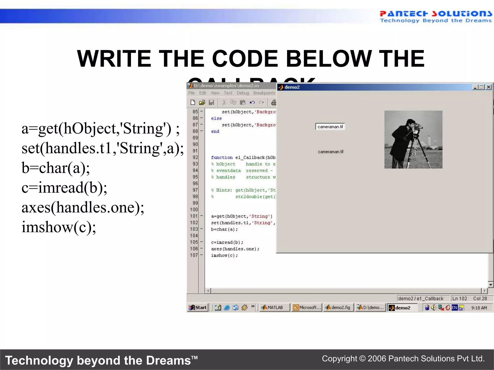 WRITE THE CODE BELOW THE CALLBACK a=get(hObject,'String') ; set(handles.t1,'String',a); b=char(a); c=imread(b); axes(handles.one); imshow(c); Technology beyond the Dreams™ Copyright © 2006 Pantech Solutions Pvt Ltd. 