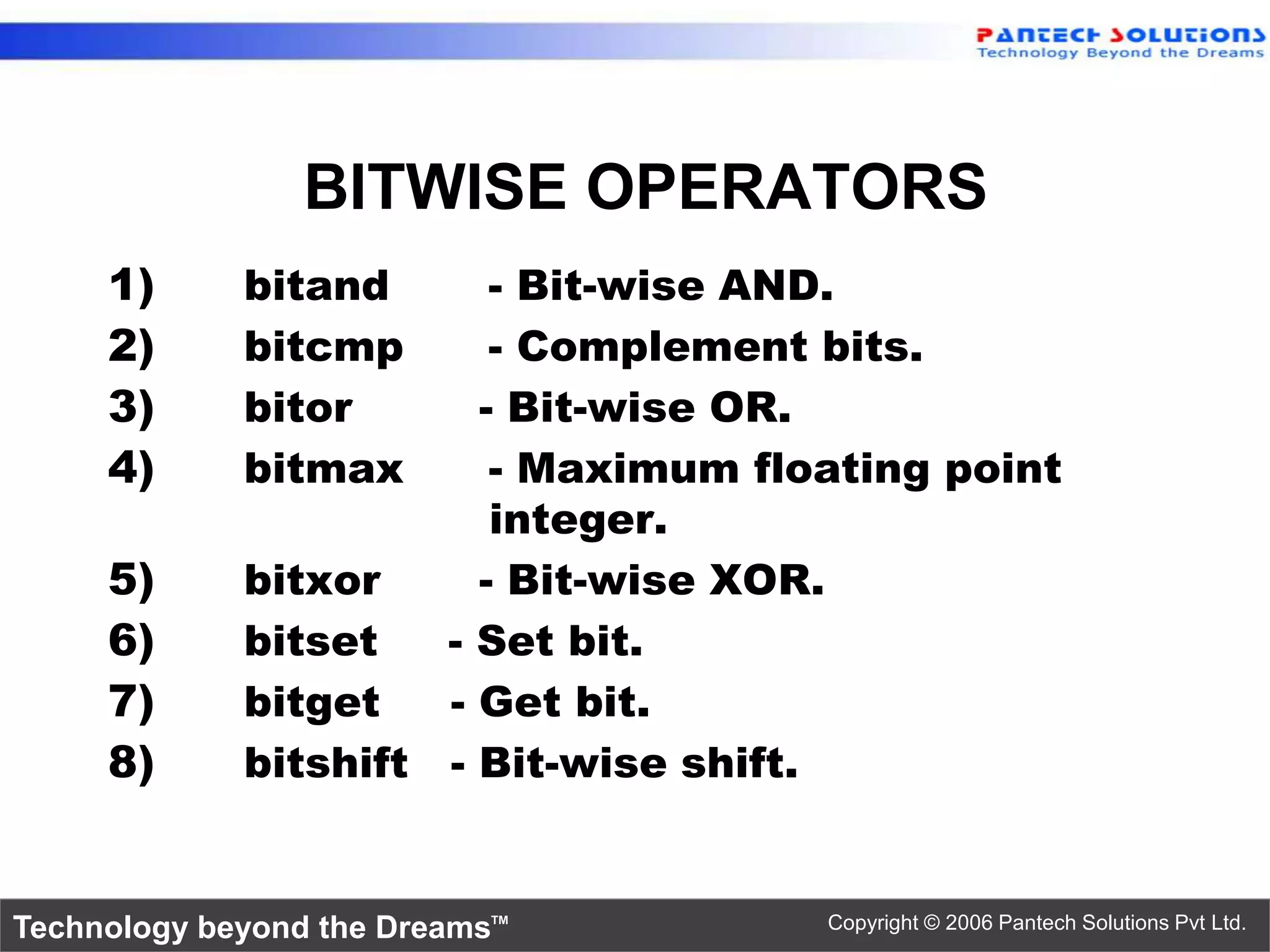 BITWISE OPERATORS 1) bitand - Bit-wise AND. 2) bitcmp - Complement bits. 3) bitor - Bit-wise OR. 4) bitmax - Maximum floating point integer. 5) bitxor - Bit-wise XOR. 6) bitset - Set bit. 7) bitget - Get bit. 8) bitshift - Bit-wise shift. Technology beyond the Dreams™ Copyright © 2006 Pantech Solutions Pvt Ltd. 
