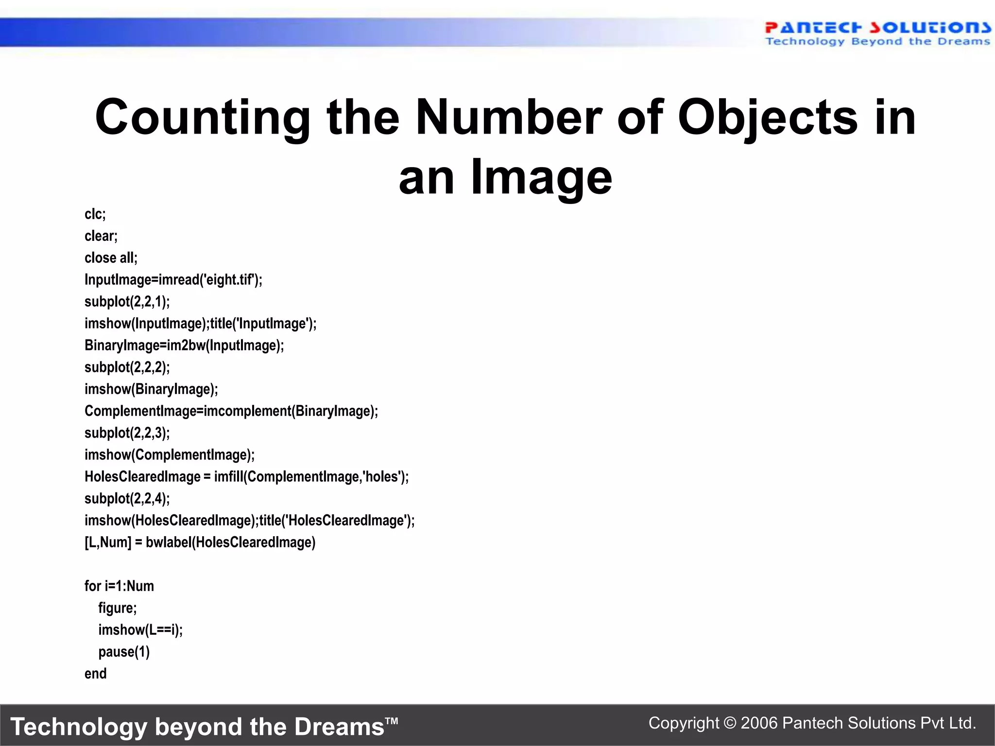 Counting the Number of Objects in an Image clc; clear; close all; InputImage=imread('eight.tif'); subplot(2,2,1); imshow(InputImage);title('InputImage'); BinaryImage=im2bw(InputImage); subplot(2,2,2); imshow(BinaryImage); ComplementImage=imcomplement(BinaryImage); subplot(2,2,3); imshow(ComplementImage); HolesClearedImage = imfill(ComplementImage,'holes'); subplot(2,2,4); imshow(HolesClearedImage);title('HolesClearedImage'); [L,Num] = bwlabel(HolesClearedImage) for i=1:Num figure; imshow(L==i); pause(1) end Technology beyond the Dreams™ Copyright © 2006 Pantech Solutions Pvt Ltd. 