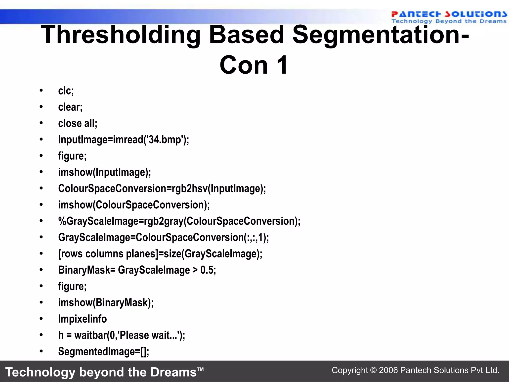 Thresholding Based Segmentation- Con 1 • clc; • clear; • close all; • InputImage=imread('34.bmp'); • figure; • imshow(InputImage); • ColourSpaceConversion=rgb2hsv(InputImage); • imshow(ColourSpaceConversion); • %GrayScaleImage=rgb2gray(ColourSpaceConversion); • GrayScaleImage=ColourSpaceConversion(:,:,1); • [rows columns planes]=size(GrayScaleImage); • BinaryMask= GrayScaleImage > 0.5; • figure; • imshow(BinaryMask); • Impixelinfo • h = waitbar(0,'Please wait...'); • SegmentedImage=[]; Technology beyond the Dreams™ Copyright © 2006 Pantech Solutions Pvt Ltd. 