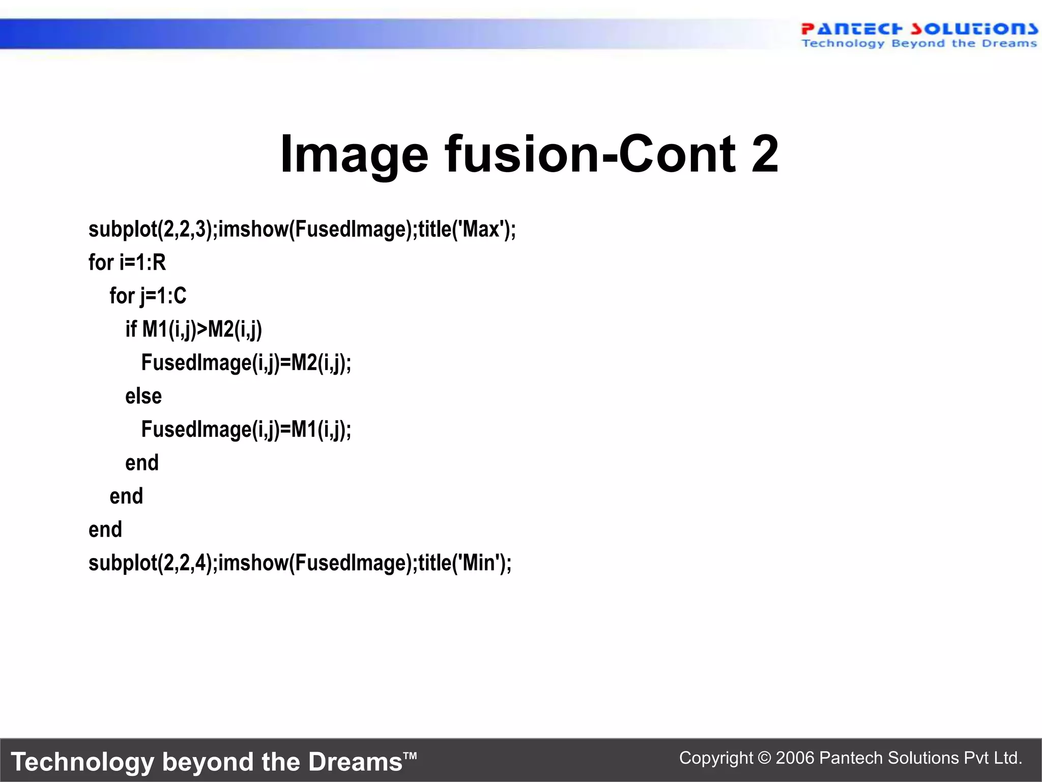 Image fusion-Cont 2 subplot(2,2,3);imshow(FusedImage);title('Max'); for i=1:R for j=1:C if M1(i,j)>M2(i,j) FusedImage(i,j)=M2(i,j); else FusedImage(i,j)=M1(i,j); end end end subplot(2,2,4);imshow(FusedImage);title('Min'); Technology beyond the Dreams™ Copyright © 2006 Pantech Solutions Pvt Ltd. 