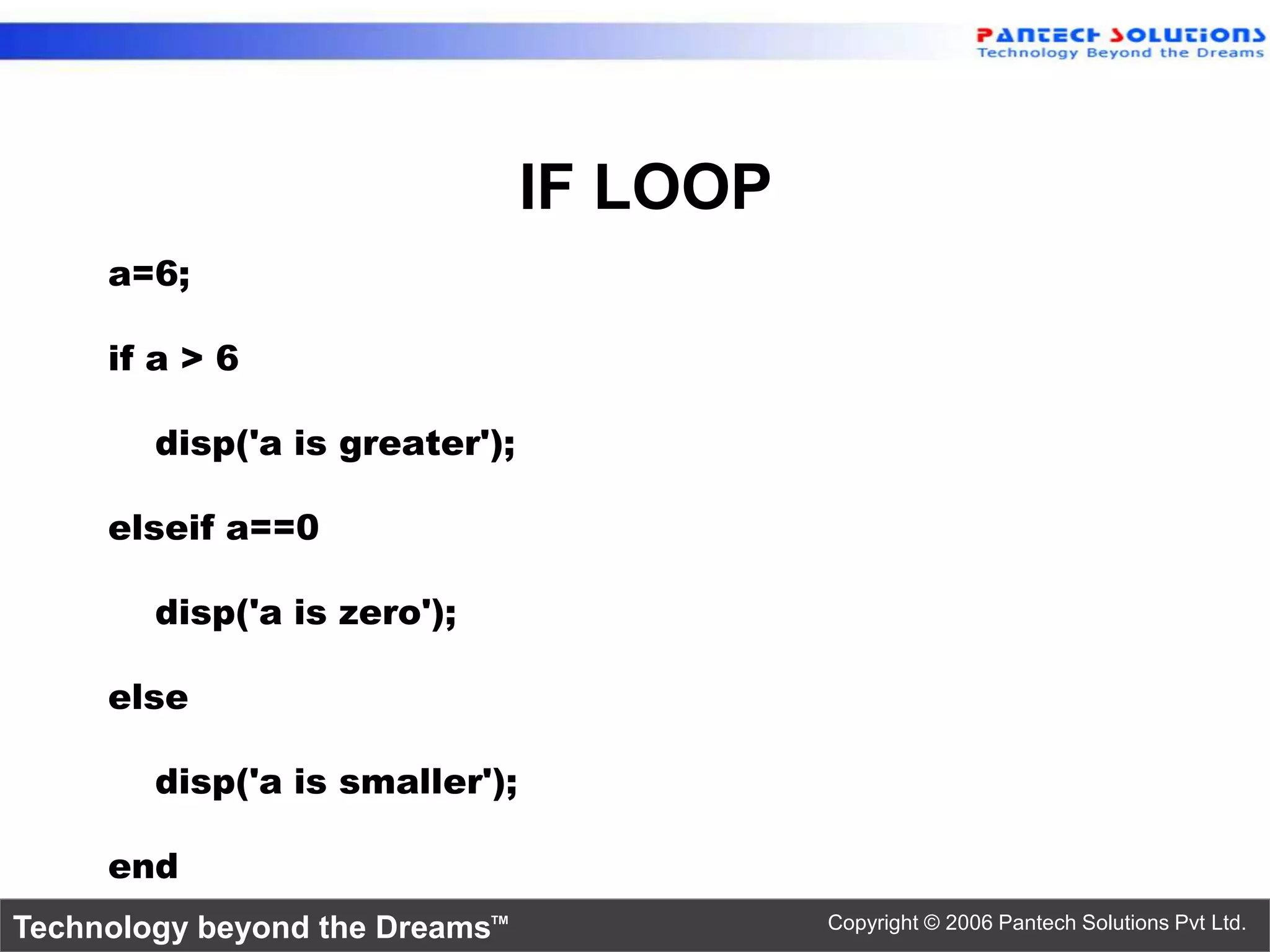 IF LOOP a=6; if a > 6 disp('a is greater'); elseif a==0 disp('a is zero'); else disp('a is smaller'); end Technology beyond the Dreams™ Copyright © 2006 Pantech Solutions Pvt Ltd. 