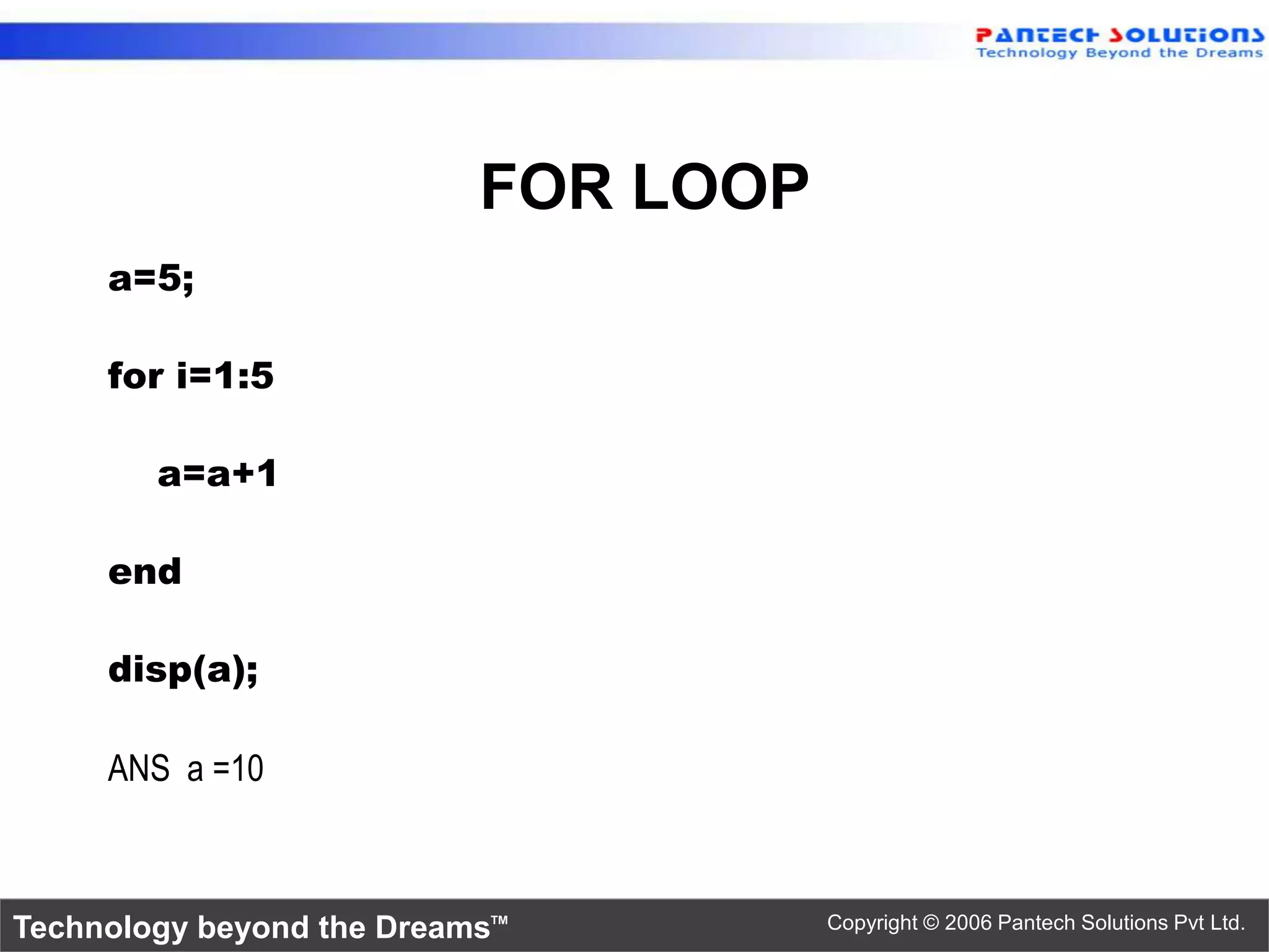 FOR LOOP a=5; for i=1:5 a=a+1 end disp(a); ANS a =10 Technology beyond the Dreams™ Copyright © 2006 Pantech Solutions Pvt Ltd. 