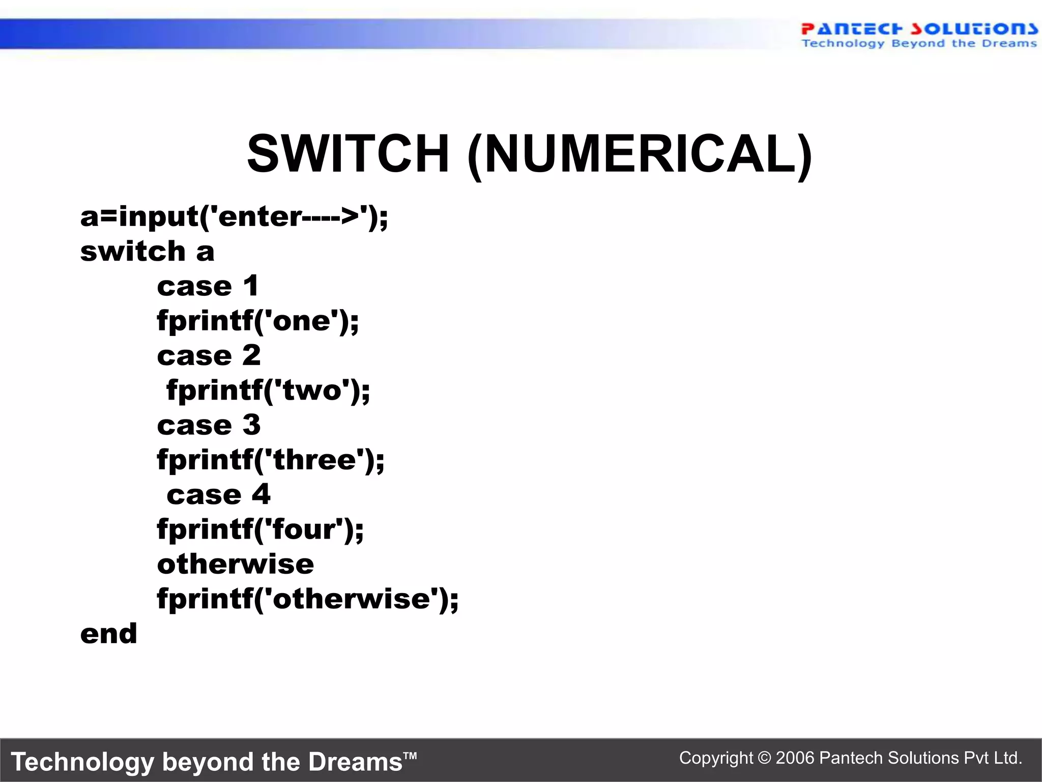 SWITCH (NUMERICAL) a=input('enter---->'); switch a case 1 fprintf('one'); case 2 fprintf('two'); case 3 fprintf('three'); case 4 fprintf('four'); otherwise fprintf('otherwise'); end Technology beyond the Dreams™ Copyright © 2006 Pantech Solutions Pvt Ltd. 