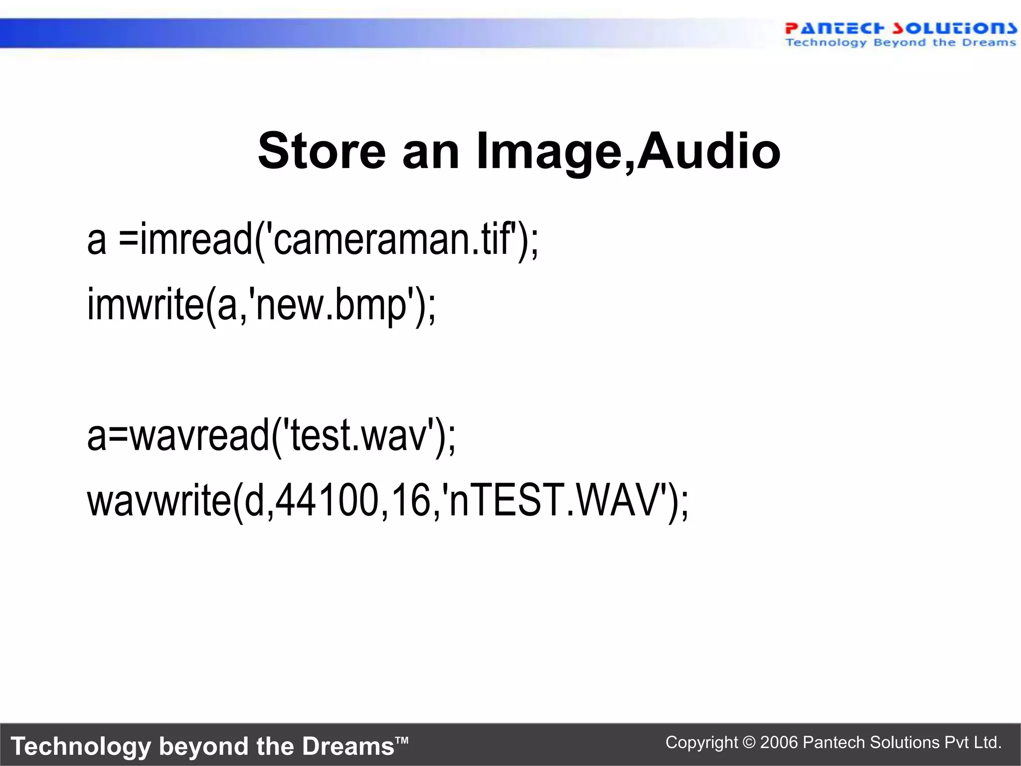 Store an Image,Audio a =imread('cameraman.tif'); imwrite(a,'new.bmp'); a=wavread('test.wav'); wavwrite(d,44100,16,'nTEST.WAV'); Technology beyond the Dreams™ Copyright © 2006 Pantech Solutions Pvt Ltd. 