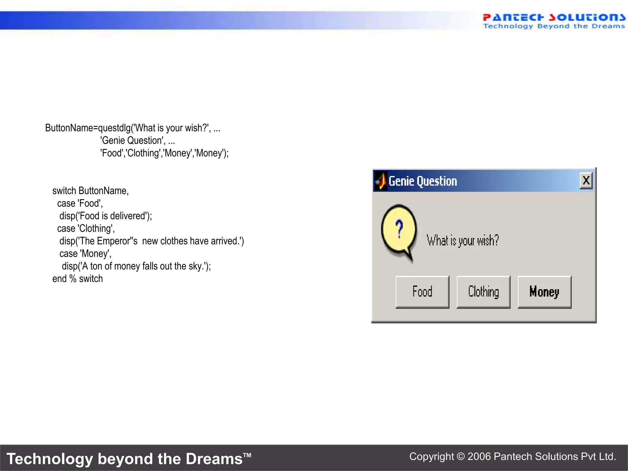 ButtonName=questdlg('What is your wish?', ... 'Genie Question', ... 'Food','Clothing','Money','Money'); switch ButtonName, case 'Food', disp('Food is delivered'); case 'Clothing', disp('The Emperor''s new clothes have arrived.') case 'Money', disp('A ton of money falls out the sky.'); end % switch Technology beyond the Dreams™ Copyright © 2006 Pantech Solutions Pvt Ltd. 