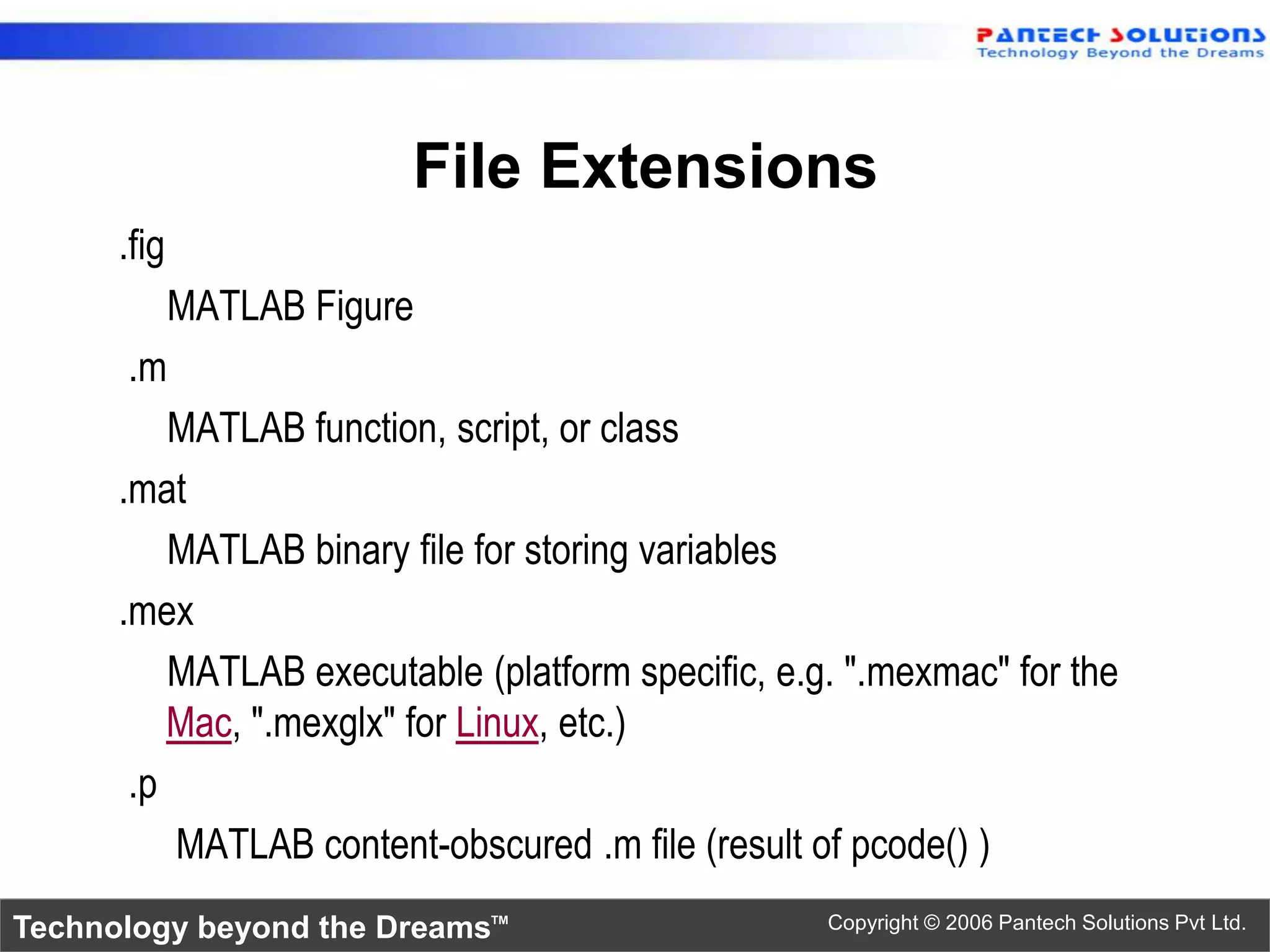 File Extensions .fig MATLAB Figure .m MATLAB function, script, or class .mat MATLAB binary file for storing variables .mex MATLAB executable (platform specific, e.g. ".mexmac" for the Mac, ".mexglx" for Linux, etc.) .p MATLAB content-obscured .m file (result of pcode() ) Technology beyond the Dreams™ Copyright © 2006 Pantech Solutions Pvt Ltd. 