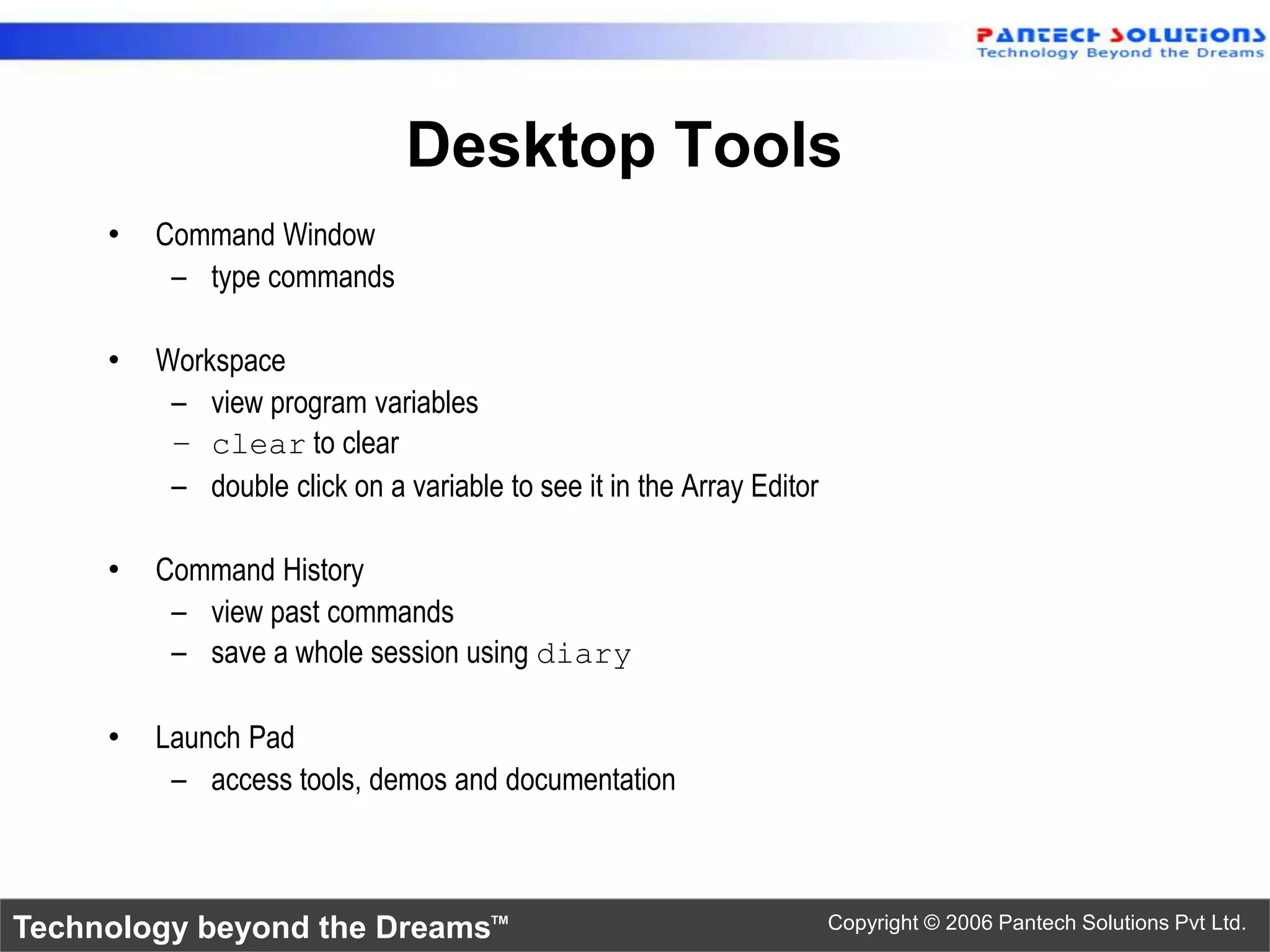 Desktop Tools • Command Window – type commands • Workspace – view program variables – clear to clear – double click on a variable to see it in the Array Editor • Command History – view past commands – save a whole session using diary • Launch Pad – access tools, demos and documentation Technology beyond the Dreams™ Copyright © 2006 Pantech Solutions Pvt Ltd. 