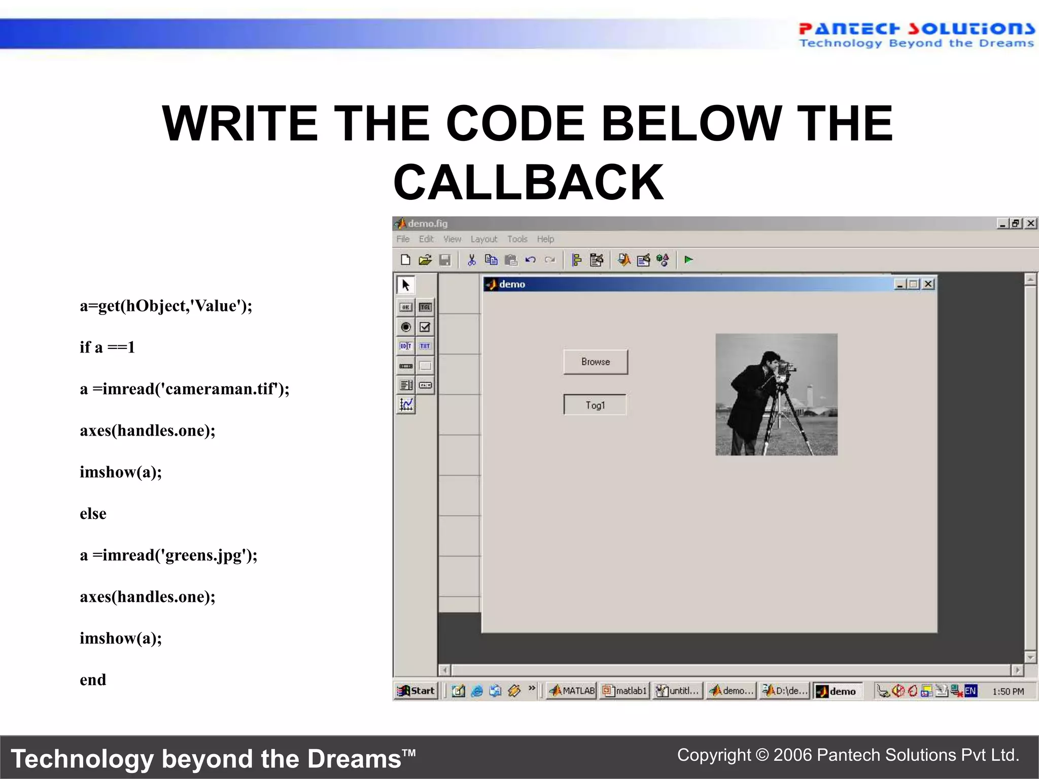WRITE THE CODE BELOW THE CALLBACK a=get(hObject,'Value'); if a ==1 a =imread('cameraman.tif'); axes(handles.one); imshow(a); else a =imread('greens.jpg'); axes(handles.one); imshow(a); end Technology beyond the Dreams™ Copyright © 2006 Pantech Solutions Pvt Ltd. 