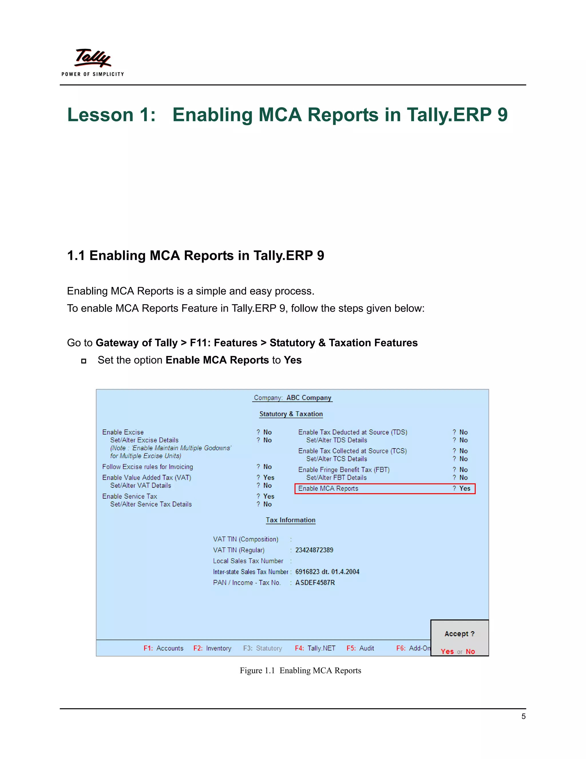 Lesson 1: Enabling MCA Reports in Tally.ERP 9




1.1 Enabling MCA Reports in Tally.ERP 9

Enabling MCA Reports is a simple and easy process.
To enable MCA Reports Feature in Tally.ERP 9, follow the steps given below:


Go to Gateway of Tally > F11: Features > Statutory & Taxation Features
     Set the option Enable MCA Reports to Yes




                                    Figure 1.1 Enabling MCA Reports




                                                                              5
 
