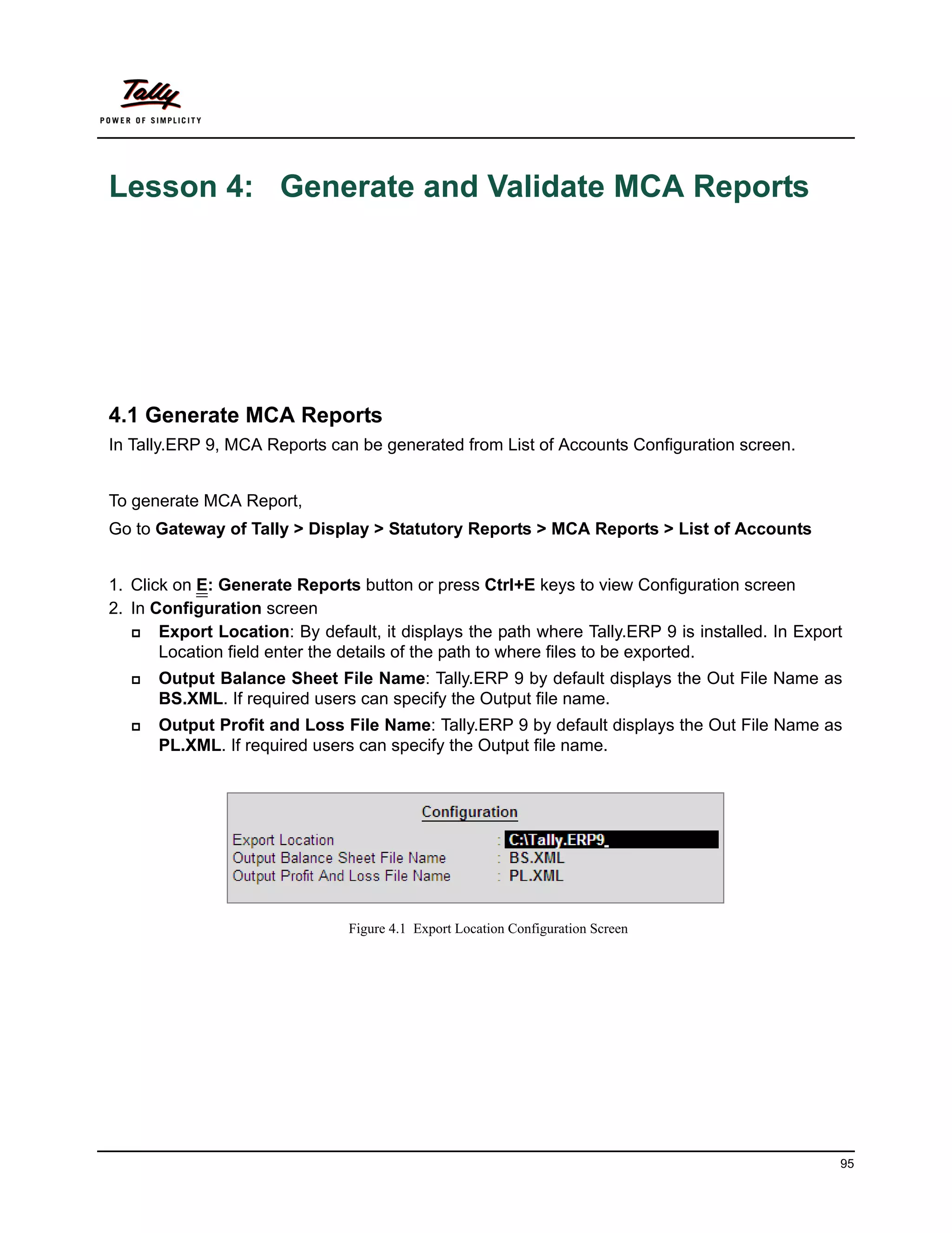 Lesson 4: Generate and Validate MCA Reports




4.1 Generate MCA Reports
In Tally.ERP 9, MCA Reports can be generated from List of Accounts Configuration screen.


To generate MCA Report,
Go to Gateway of Tally > Display > Statutory Reports > MCA Reports > List of Accounts


1. Click on E: Generate Reports button or press Ctrl+E keys to view Configuration screen
2. In Configuration screen
      Export Location: By default, it displays the path where Tally.ERP 9 is installed. In Export
       Location field enter the details of the path to where files to be exported.
     Output Balance Sheet File Name: Tally.ERP 9 by default displays the Out File Name as
      BS.XML. If required users can specify the Output file name.
     Output Profit and Loss File Name: Tally.ERP 9 by default displays the Out File Name as
      PL.XML. If required users can specify the Output file name.




                                Figure 4.1 Export Location Configuration Screen




                                                                                                 95
 