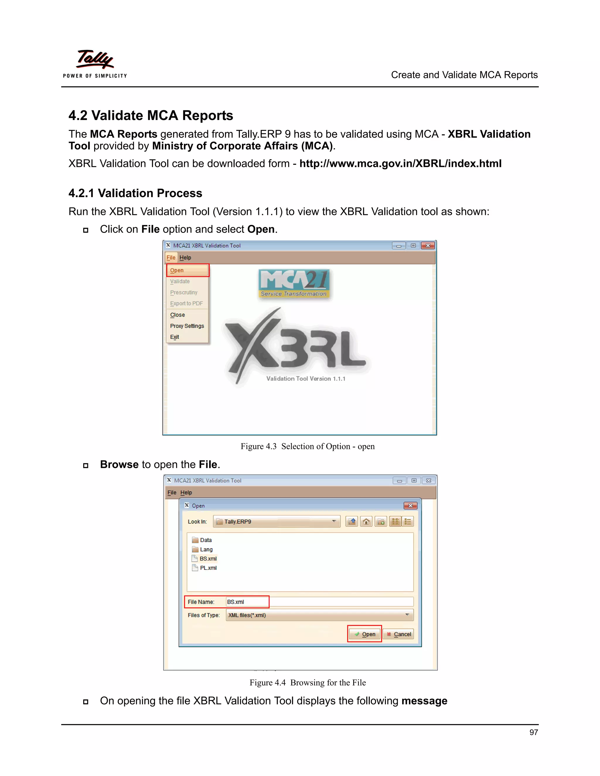 Create and Validate MCA Reports



4.2 Validate MCA Reports
The MCA Reports generated from Tally.ERP 9 has to be validated using MCA - XBRL Validation
Tool provided by Ministry of Corporate Affairs (MCA).
XBRL Validation Tool can be downloaded form - http://www.mca.gov.in/XBRL/index.html

4.2.1 Validation Process
Run the XBRL Validation Tool (Version 1.1.1) to view the XBRL Validation tool as shown:
     Click on File option and select Open.




                                   Figure 4.3 Selection of Option - open

     Browse to open the File.




                                     Figure 4.4 Browsing for the File

     On opening the file XBRL Validation Tool displays the following message

                                                                                                        97
 