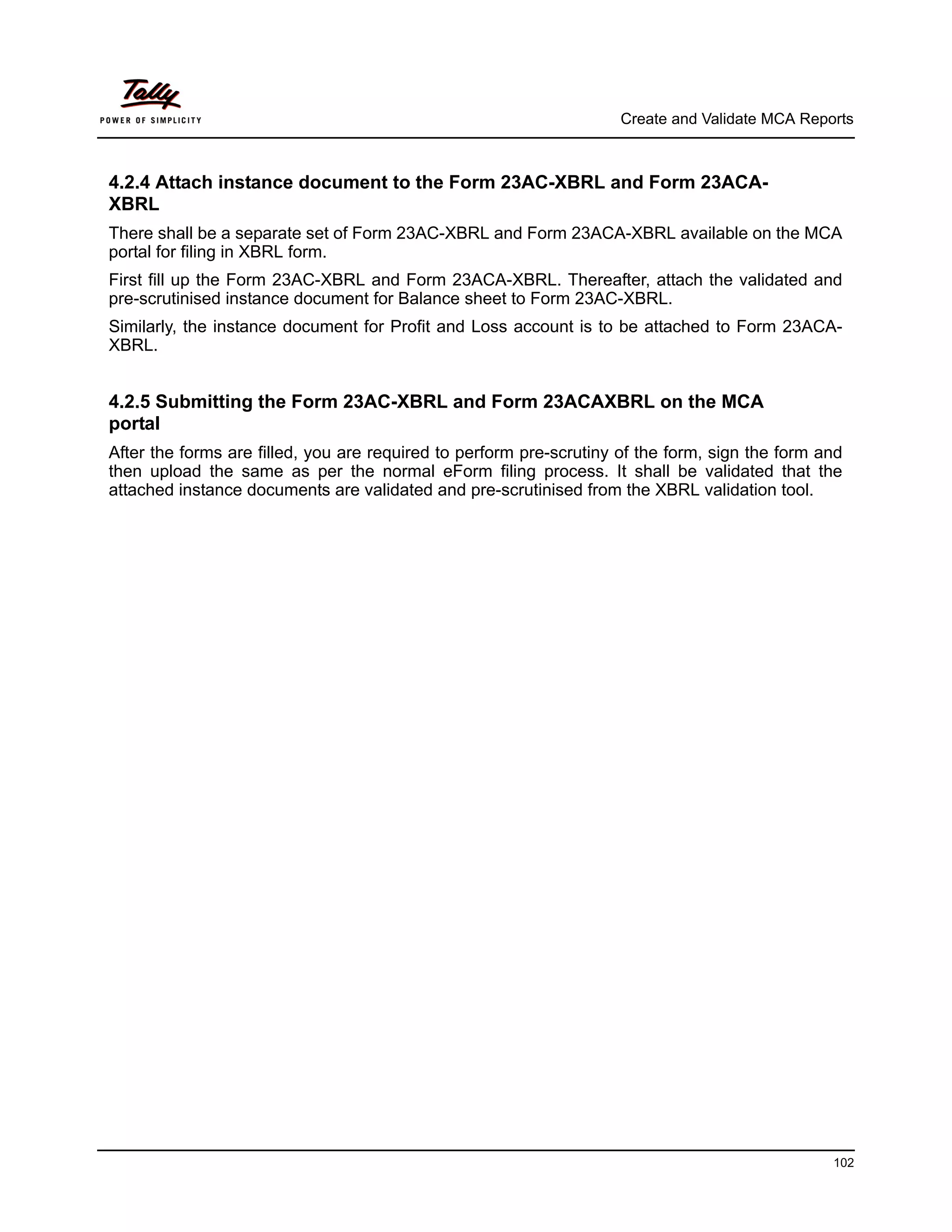 Create and Validate MCA Reports



4.2.4 Attach instance document to the Form 23AC-XBRL and Form 23ACA-
XBRL
There shall be a separate set of Form 23AC-XBRL and Form 23ACA-XBRL available on the MCA
portal for filing in XBRL form.
First fill up the Form 23AC-XBRL and Form 23ACA-XBRL. Thereafter, attach the validated and
pre-scrutinised instance document for Balance sheet to Form 23AC-XBRL.
Similarly, the instance document for Profit and Loss account is to be attached to Form 23ACA-
XBRL.


4.2.5 Submitting the Form 23AC-XBRL and Form 23ACAXBRL on the MCA
portal
After the forms are filled, you are required to perform pre-scrutiny of the form, sign the form and
then upload the same as per the normal eForm filing process. It shall be validated that the
attached instance documents are validated and pre-scrutinised from the XBRL validation tool.




                                                                                                 102
 