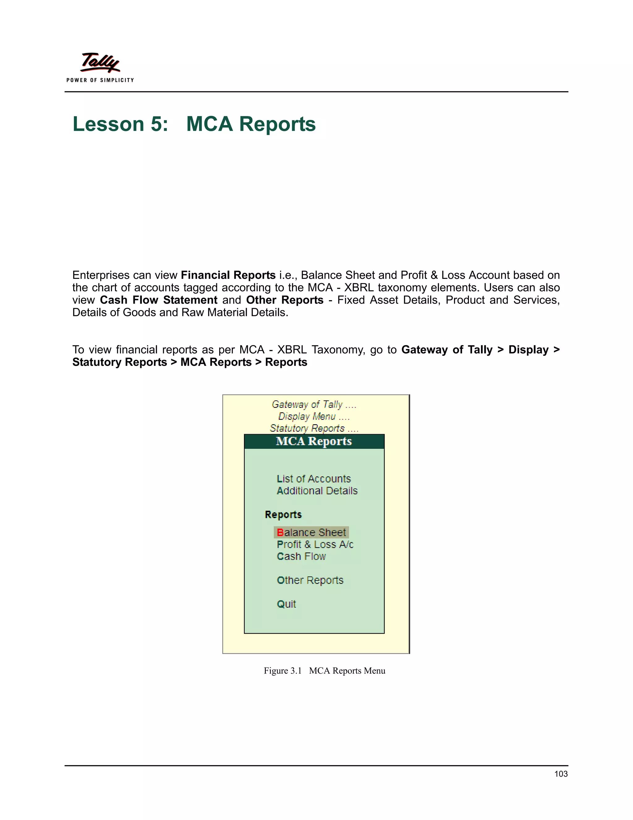 Lesson 5: MCA Reports




Enterprises can view Financial Reports i.e., Balance Sheet and Profit & Loss Account based on
the chart of accounts tagged according to the MCA - XBRL taxonomy elements. Users can also
view Cash Flow Statement and Other Reports - Fixed Asset Details, Product and Services,
Details of Goods and Raw Material Details.


To view financial reports as per MCA - XBRL Taxonomy, go to Gateway of Tally > Display >
Statutory Reports > MCA Reports > Reports




                                    Figure 3.1 MCA Reports Menu




                                                                                           103
 