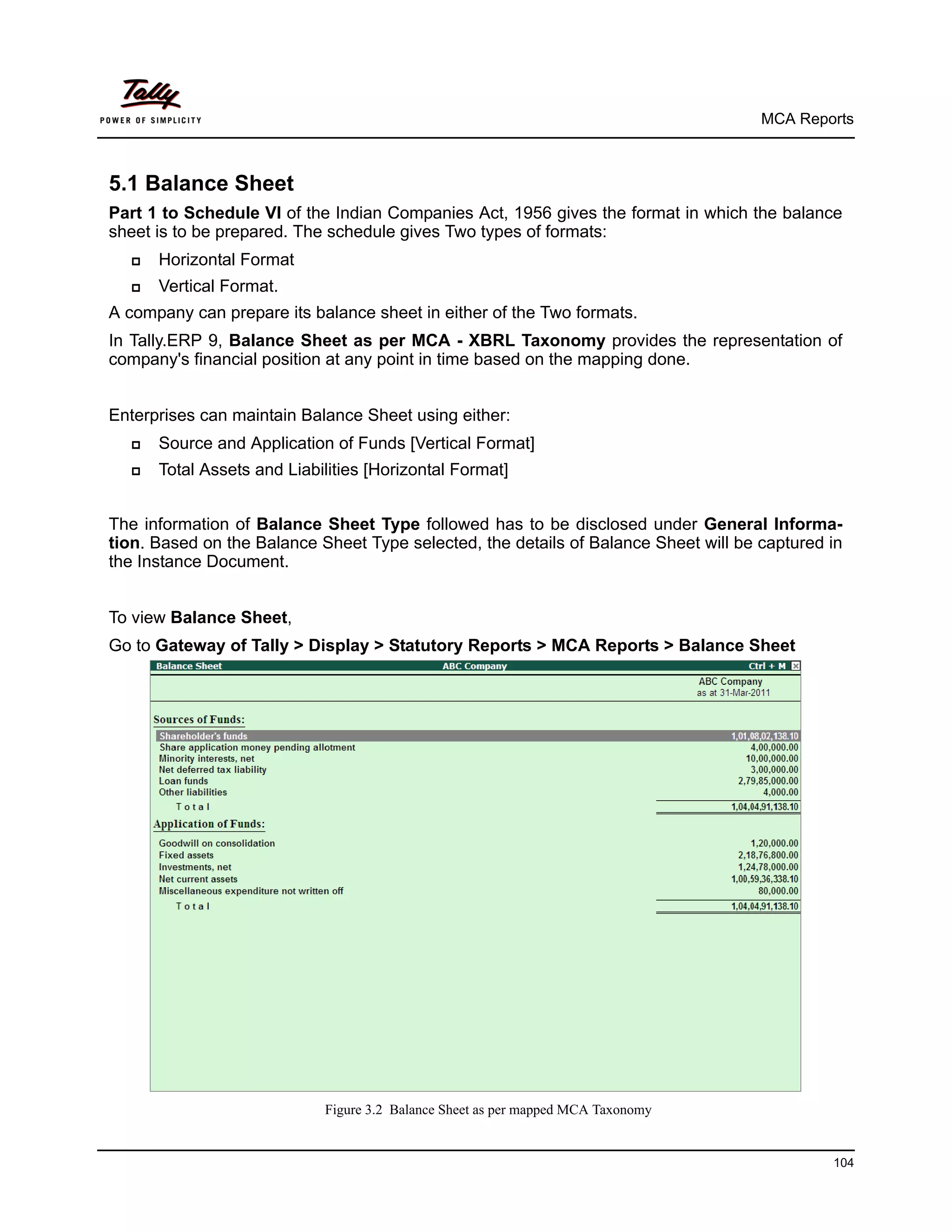 MCA Reports



5.1 Balance Sheet
Part 1 to Schedule VI of the Indian Companies Act, 1956 gives the format in which the balance
sheet is to be prepared. The schedule gives Two types of formats:
     Horizontal Format
     Vertical Format.
A company can prepare its balance sheet in either of the Two formats.
In Tally.ERP 9, Balance Sheet as per MCA - XBRL Taxonomy provides the representation of
company's financial position at any point in time based on the mapping done.


Enterprises can maintain Balance Sheet using either:
     Source and Application of Funds [Vertical Format]
     Total Assets and Liabilities [Horizontal Format]


The information of Balance Sheet Type followed has to be disclosed under General Informa-
tion. Based on the Balance Sheet Type selected, the details of Balance Sheet will be captured in
the Instance Document.


To view Balance Sheet,
Go to Gateway of Tally > Display > Statutory Reports > MCA Reports > Balance Sheet




                            Figure 3.2 Balance Sheet as per mapped MCA Taxonomy


                                                                                              104
 