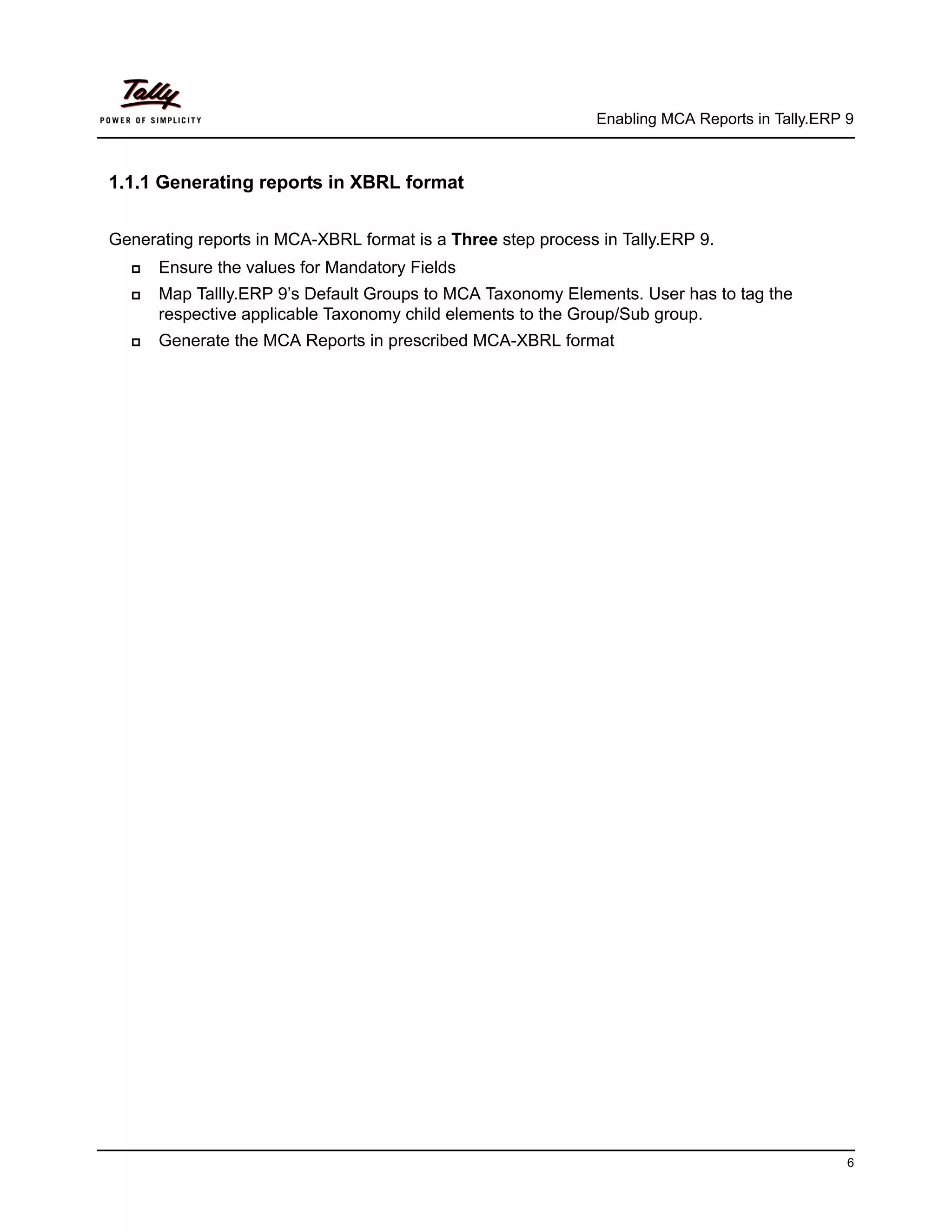 Enabling MCA Reports in Tally.ERP 9



1.1.1 Generating reports in XBRL format


Generating reports in MCA-XBRL format is a Three step process in Tally.ERP 9.
     Ensure the values for Mandatory Fields
     Map Tallly.ERP 9’s Default Groups to MCA Taxonomy Elements. User has to tag the
      respective applicable Taxonomy child elements to the Group/Sub group.
     Generate the MCA Reports in prescribed MCA-XBRL format




                                                                                                6
 