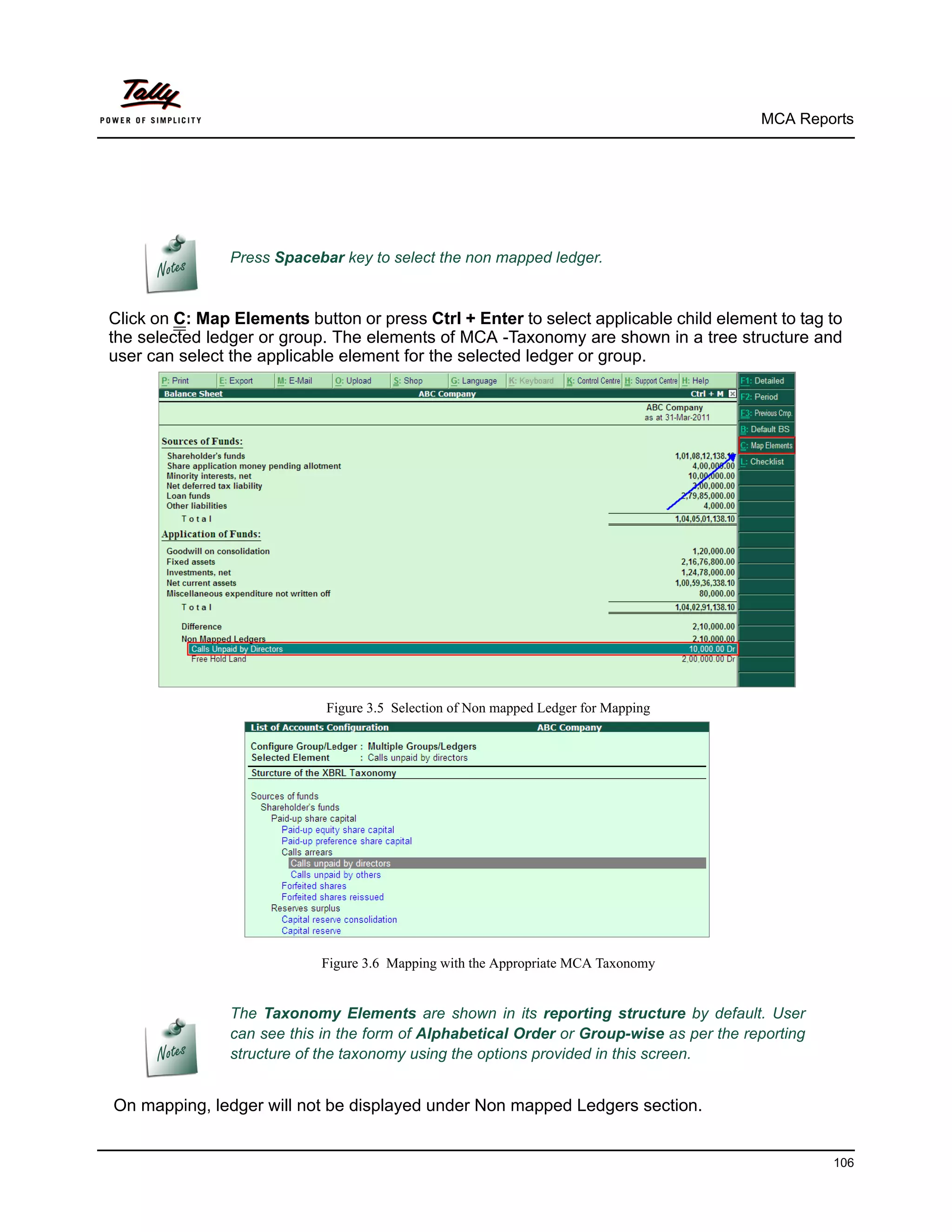 MCA Reports




                Press Spacebar key to select the non mapped ledger.


Click on C: Map Elements button or press Ctrl + Enter to select applicable child element to tag to
the selected ledger or group. The elements of MCA -Taxonomy are shown in a tree structure and
user can select the applicable element for the selected ledger or group.




                             Figure 3.5 Selection of Non mapped Ledger for Mapping




                            Figure 3.6 Mapping with the Appropriate MCA Taxonomy


                The Taxonomy Elements are shown in its reporting structure by default. User
                can see this in the form of Alphabetical Order or Group-wise as per the reporting
                structure of the taxonomy using the options provided in this screen.


On mapping, ledger will not be displayed under Non mapped Ledgers section.


                                                                                                    106
 