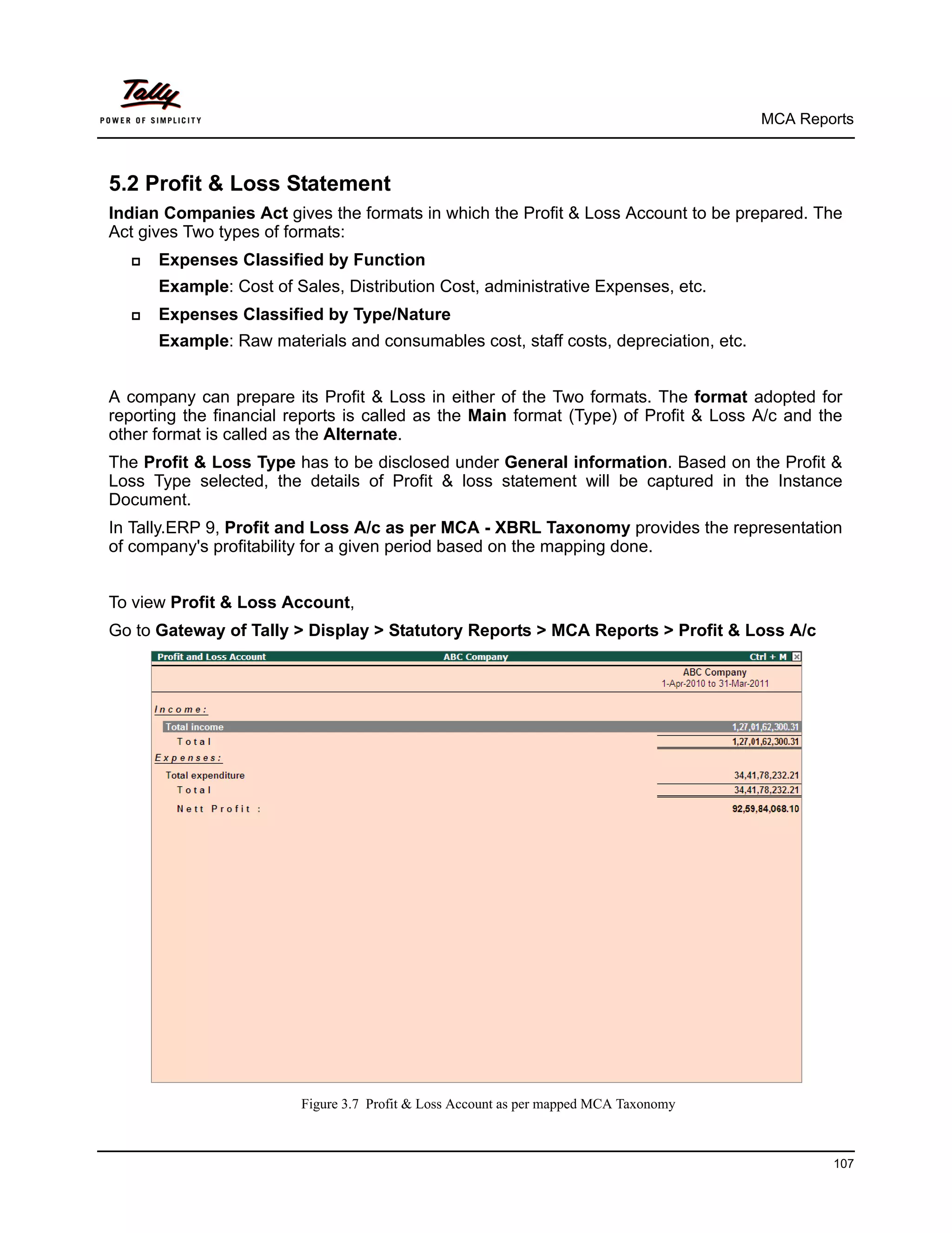 MCA Reports



5.2 Profit & Loss Statement
Indian Companies Act gives the formats in which the Profit & Loss Account to be prepared. The
Act gives Two types of formats:
     Expenses Classified by Function
      Example: Cost of Sales, Distribution Cost, administrative Expenses, etc.
     Expenses Classified by Type/Nature
      Example: Raw materials and consumables cost, staff costs, depreciation, etc.


A company can prepare its Profit & Loss in either of the Two formats. The format adopted for
reporting the financial reports is called as the Main format (Type) of Profit & Loss A/c and the
other format is called as the Alternate.
The Profit & Loss Type has to be disclosed under General information. Based on the Profit &
Loss Type selected, the details of Profit & loss statement will be captured in the Instance
Document.
In Tally.ERP 9, Profit and Loss A/c as per MCA - XBRL Taxonomy provides the representation
of company's profitability for a given period based on the mapping done.


To view Profit & Loss Account,
Go to Gateway of Tally > Display > Statutory Reports > MCA Reports > Profit & Loss A/c




                         Figure 3.7 Profit & Loss Account as per mapped MCA Taxonomy



                                                                                               107
 