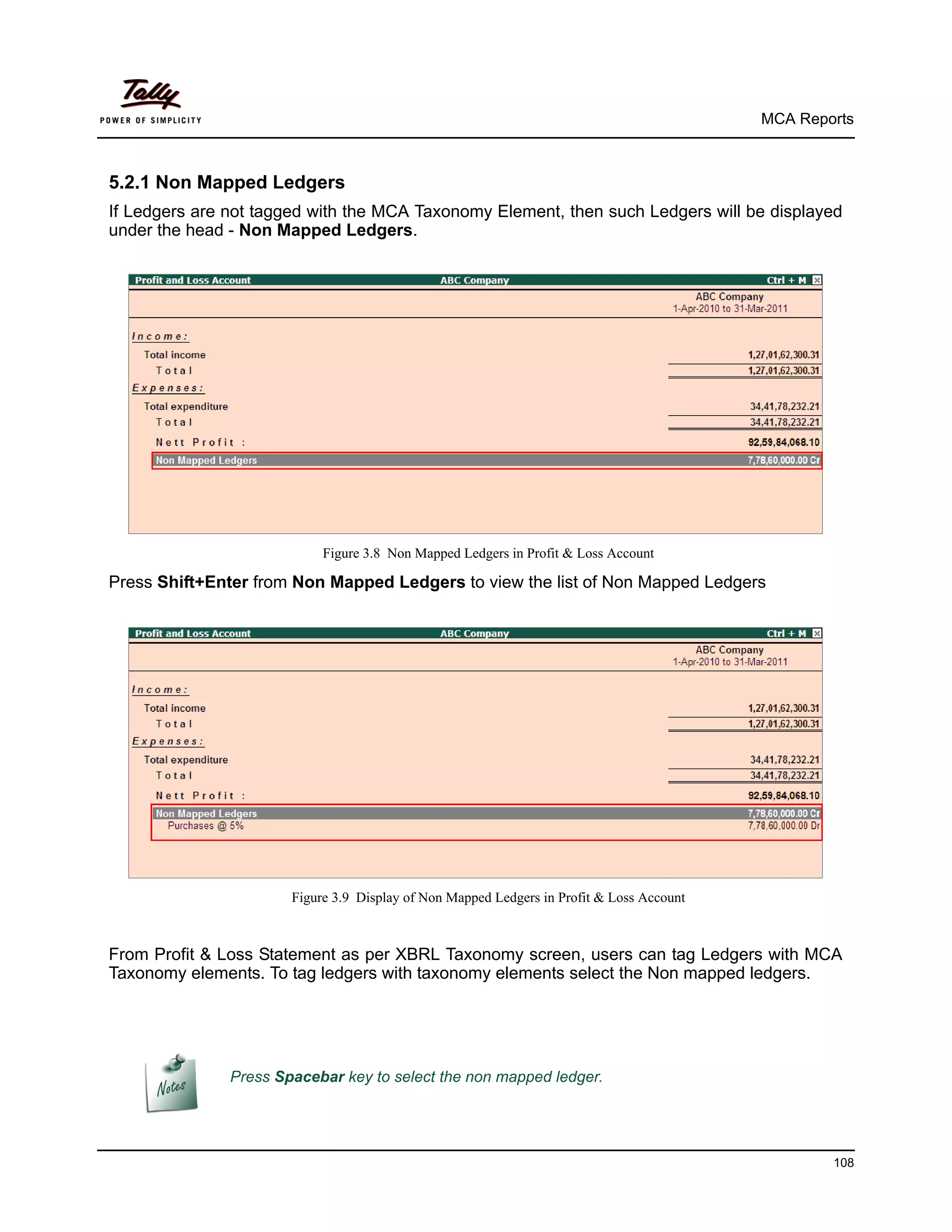 MCA Reports



5.2.1 Non Mapped Ledgers
If Ledgers are not tagged with the MCA Taxonomy Element, then such Ledgers will be displayed
under the head - Non Mapped Ledgers.




                            Figure 3.8 Non Mapped Ledgers in Profit & Loss Account

Press Shift+Enter from Non Mapped Ledgers to view the list of Non Mapped Ledgers




                       Figure 3.9 Display of Non Mapped Ledgers in Profit & Loss Account



From Profit & Loss Statement as per XBRL Taxonomy screen, users can tag Ledgers with MCA
Taxonomy elements. To tag ledgers with taxonomy elements select the Non mapped ledgers.




               Press Spacebar key to select the non mapped ledger.




                                                                                                   108
 