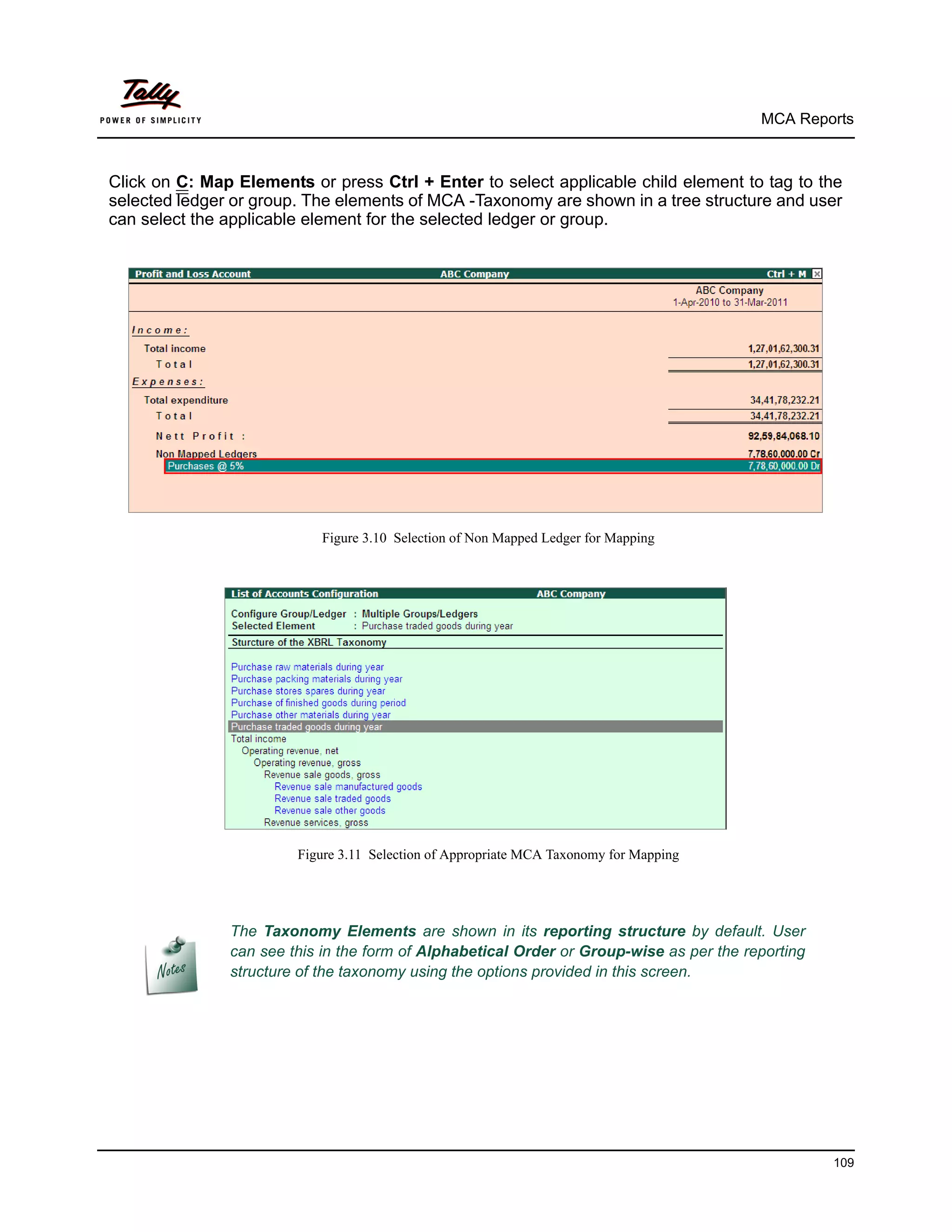 MCA Reports



Click on C: Map Elements or press Ctrl + Enter to select applicable child element to tag to the
selected ledger or group. The elements of MCA -Taxonomy are shown in a tree structure and user
can select the applicable element for the selected ledger or group.




                           Figure 3.10 Selection of Non Mapped Ledger for Mapping




                        Figure 3.11 Selection of Appropriate MCA Taxonomy for Mapping




               The Taxonomy Elements are shown in its reporting structure by default. User
               can see this in the form of Alphabetical Order or Group-wise as per the reporting
               structure of the taxonomy using the options provided in this screen.




                                                                                                   109
 