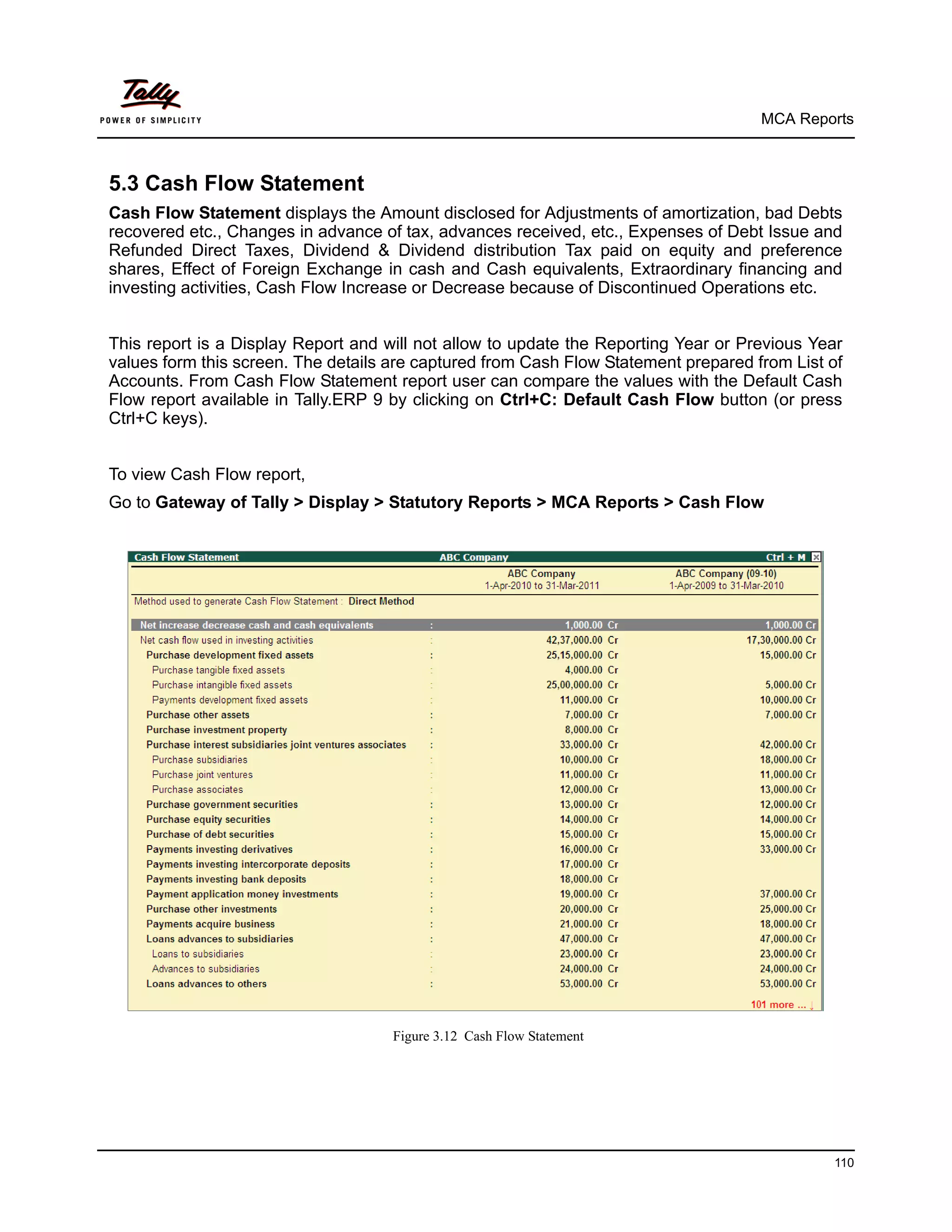 MCA Reports



5.3 Cash Flow Statement
Cash Flow Statement displays the Amount disclosed for Adjustments of amortization, bad Debts
recovered etc., Changes in advance of tax, advances received, etc., Expenses of Debt Issue and
Refunded Direct Taxes, Dividend & Dividend distribution Tax paid on equity and preference
shares, Effect of Foreign Exchange in cash and Cash equivalents, Extraordinary financing and
investing activities, Cash Flow Increase or Decrease because of Discontinued Operations etc.


This report is a Display Report and will not allow to update the Reporting Year or Previous Year
values form this screen. The details are captured from Cash Flow Statement prepared from List of
Accounts. From Cash Flow Statement report user can compare the values with the Default Cash
Flow report available in Tally.ERP 9 by clicking on Ctrl+C: Default Cash Flow button (or press
Ctrl+C keys).


To view Cash Flow report,
Go to Gateway of Tally > Display > Statutory Reports > MCA Reports > Cash Flow




                                     Figure 3.12 Cash Flow Statement




                                                                                              110
 