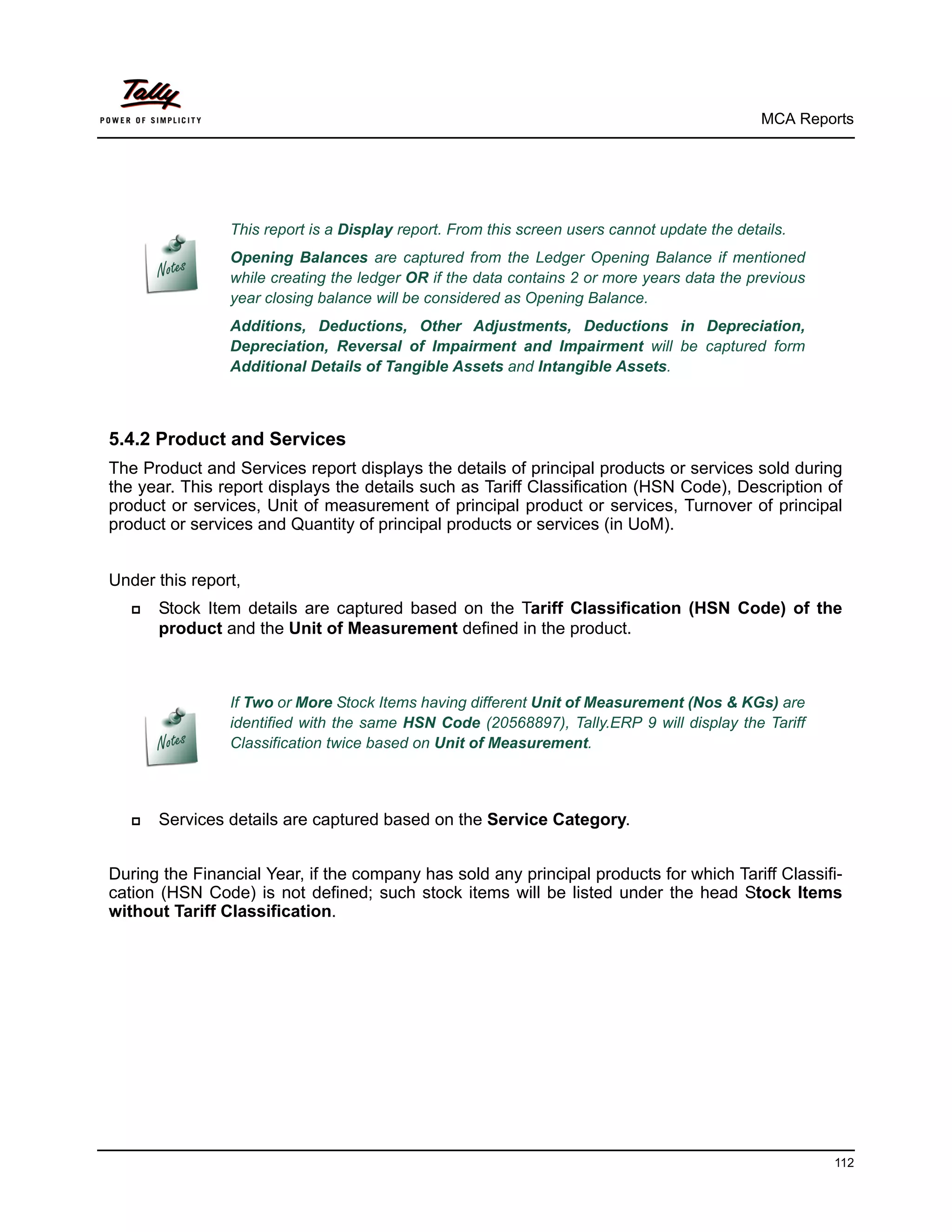 MCA Reports




                This report is a Display report. From this screen users cannot update the details.
                Opening Balances are captured from the Ledger Opening Balance if mentioned
                while creating the ledger OR if the data contains 2 or more years data the previous
                year closing balance will be considered as Opening Balance.
                Additions, Deductions, Other Adjustments, Deductions in Depreciation,
                Depreciation, Reversal of Impairment and Impairment will be captured form
                Additional Details of Tangible Assets and Intangible Assets.



5.4.2 Product and Services
The Product and Services report displays the details of principal products or services sold during
the year. This report displays the details such as Tariff Classification (HSN Code), Description of
product or services, Unit of measurement of principal product or services, Turnover of principal
product or services and Quantity of principal products or services (in UoM).


Under this report,
      Stock Item details are captured based on the Tariff Classification (HSN Code) of the
       product and the Unit of Measurement defined in the product.



                If Two or More Stock Items having different Unit of Measurement (Nos & KGs) are
                identified with the same HSN Code (20568897), Tally.ERP 9 will display the Tariff
                Classification twice based on Unit of Measurement.



      Services details are captured based on the Service Category.


During the Financial Year, if the company has sold any principal products for which Tariff Classifi-
cation (HSN Code) is not defined; such stock items will be listed under the head Stock Items
without Tariff Classification.




                                                                                                      112
 