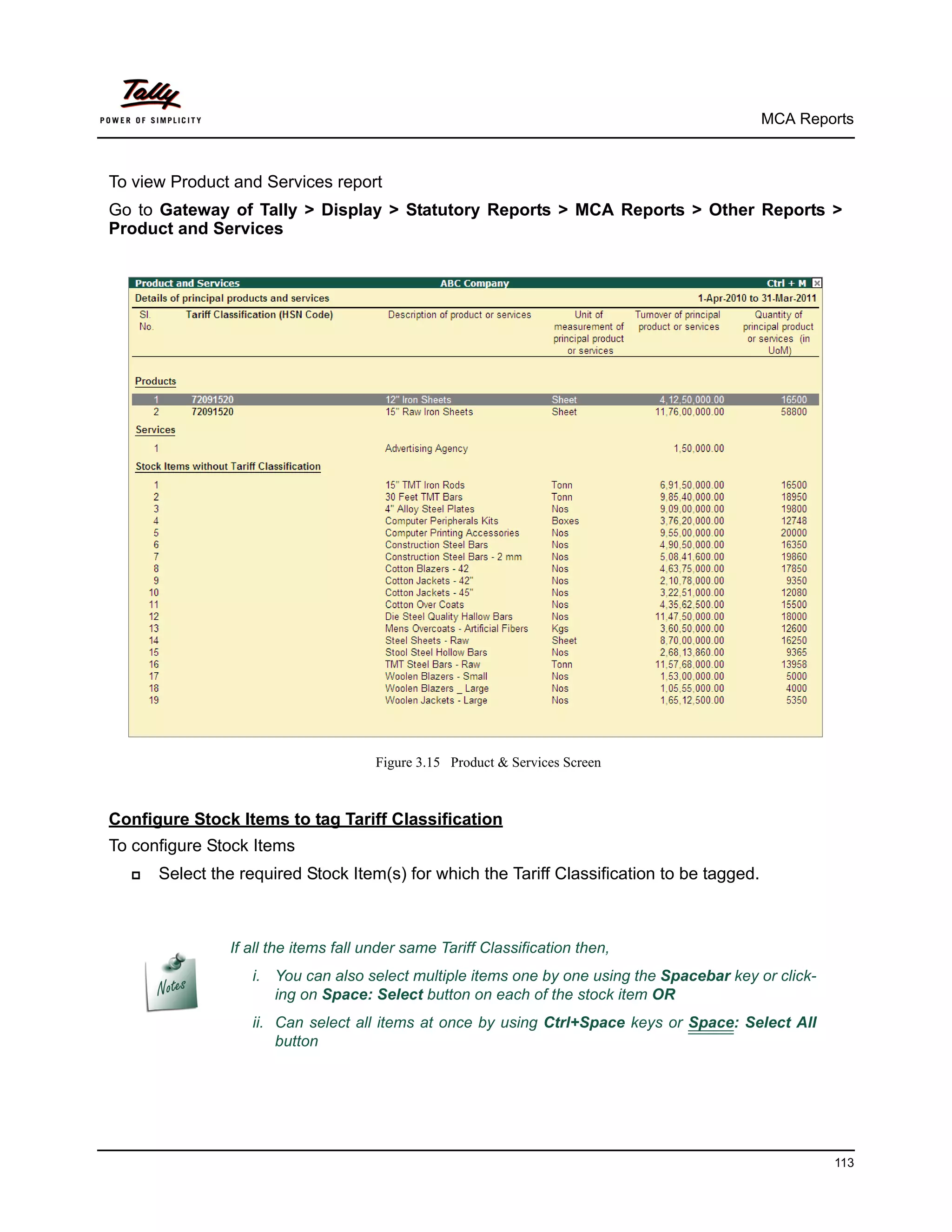 MCA Reports



To view Product and Services report
Go to Gateway of Tally > Display > Statutory Reports > MCA Reports > Other Reports >
Product and Services




                                      Figure 3.15 Product & Services Screen



Configure Stock Items to tag Tariff Classification
To configure Stock Items
     Select the required Stock Item(s) for which the Tariff Classification to be tagged.



               If all the items fall under same Tariff Classification then,
                  i. You can also select multiple items one by one using the Spacebar key or click-
                     ing on Space: Select button on each of the stock item OR
                  ii. Can select all items at once by using Ctrl+Space keys or Space: Select All
                      button




                                                                                                      113
 