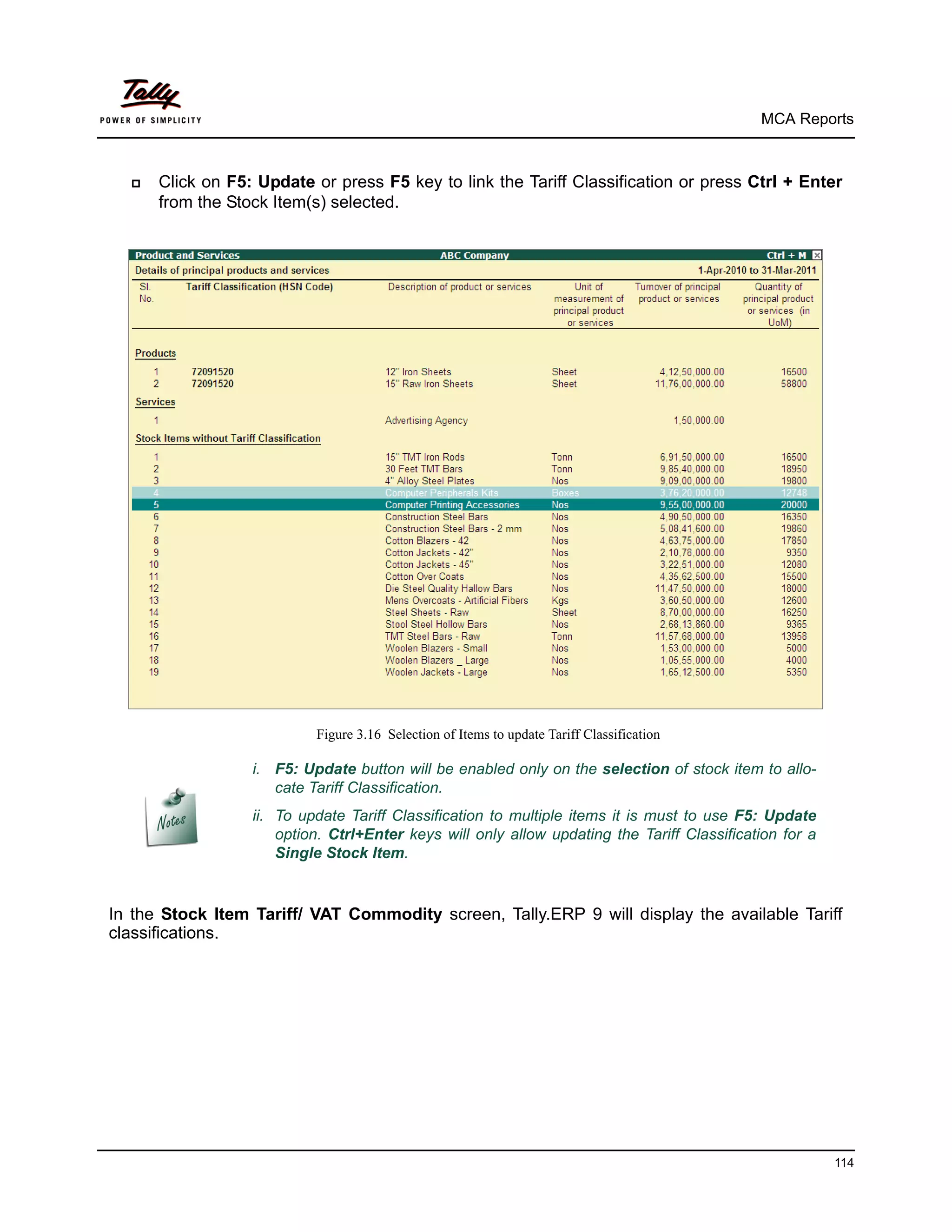 MCA Reports



     Click on F5: Update or press F5 key to link the Tariff Classification or press Ctrl + Enter
      from the Stock Item(s) selected.




                           Figure 3.16 Selection of Items to update Tariff Classification

                  i. F5: Update button will be enabled only on the selection of stock item to allo-
                     cate Tariff Classification.
                  ii. To update Tariff Classification to multiple items it is must to use F5: Update
                      option. Ctrl+Enter keys will only allow updating the Tariff Classification for a
                      Single Stock Item.


In the Stock Item Tariff/ VAT Commodity screen, Tally.ERP 9 will display the available Tariff
classifications.




                                                                                                         114
 