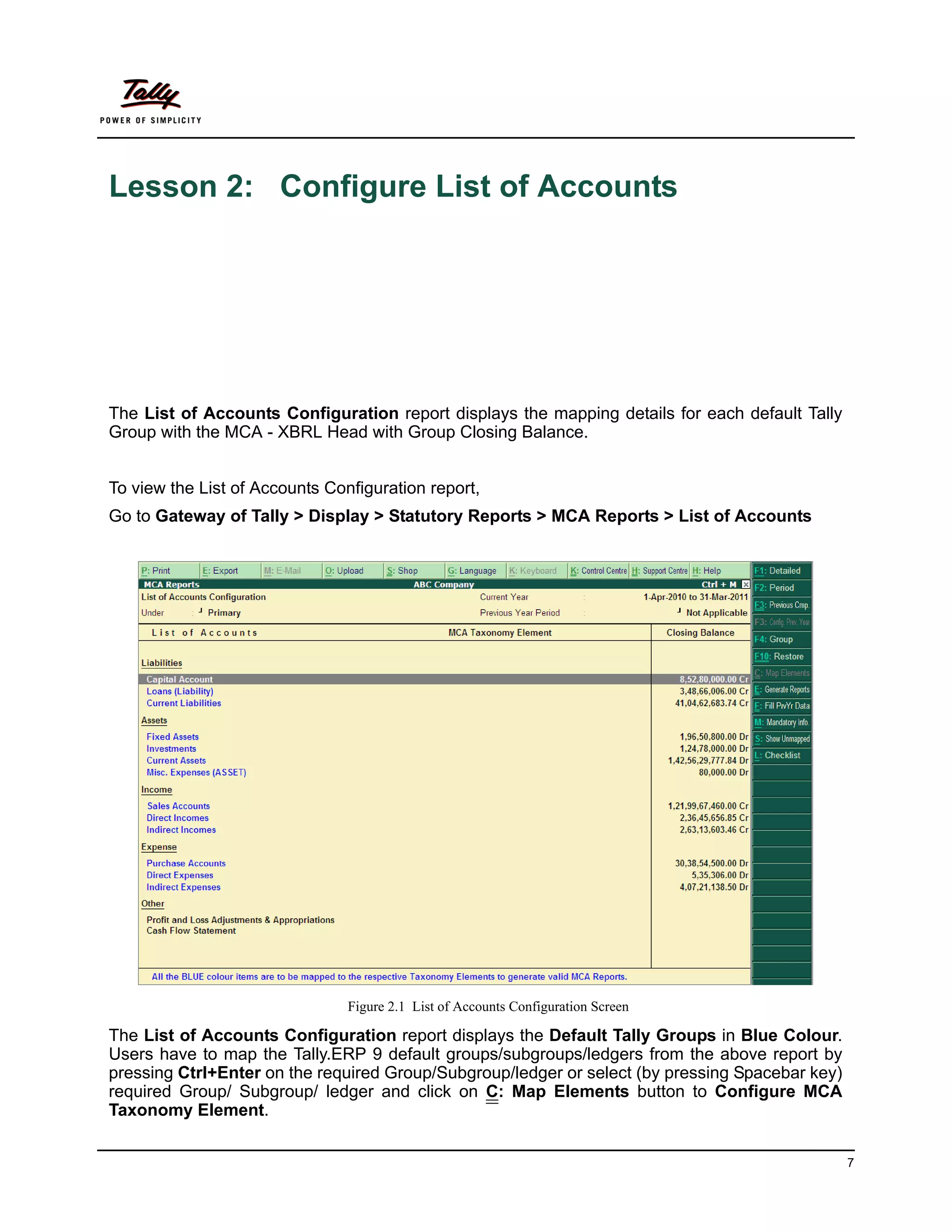 Lesson 2: Configure List of Accounts




The List of Accounts Configuration report displays the mapping details for each default Tally
Group with the MCA - XBRL Head with Group Closing Balance.


To view the List of Accounts Configuration report,
Go to Gateway of Tally > Display > Statutory Reports > MCA Reports > List of Accounts




                                Figure 2.1 List of Accounts Configuration Screen

The List of Accounts Configuration report displays the Default Tally Groups in Blue Colour.
Users have to map the Tally.ERP 9 default groups/subgroups/ledgers from the above report by
pressing Ctrl+Enter on the required Group/Subgroup/ledger or select (by pressing Spacebar key)
required Group/ Subgroup/ ledger and click on C: Map Elements button to Configure MCA
Taxonomy Element.

                                                                                                 7
 
