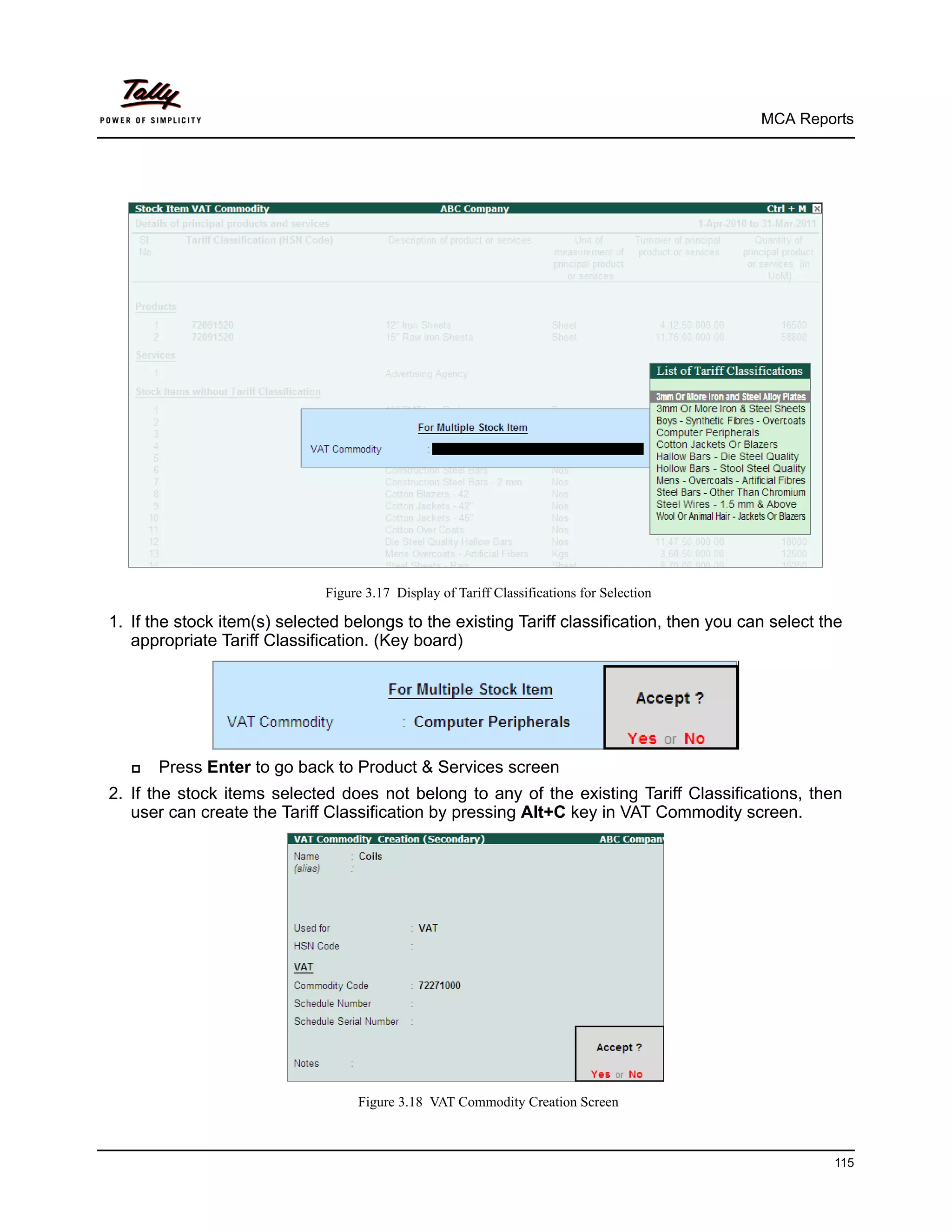 MCA Reports




                              Figure 3.17 Display of Tariff Classifications for Selection

1. If the stock item(s) selected belongs to the existing Tariff classification, then you can select the
   appropriate Tariff Classification. (Key board)




      Press Enter to go back to Product & Services screen
2. If the stock items selected does not belong to any of the existing Tariff Classifications, then
   user can create the Tariff Classification by pressing Alt+C key in VAT Commodity screen.




                                   Figure 3.18 VAT Commodity Creation Screen



                                                                                                     115
 