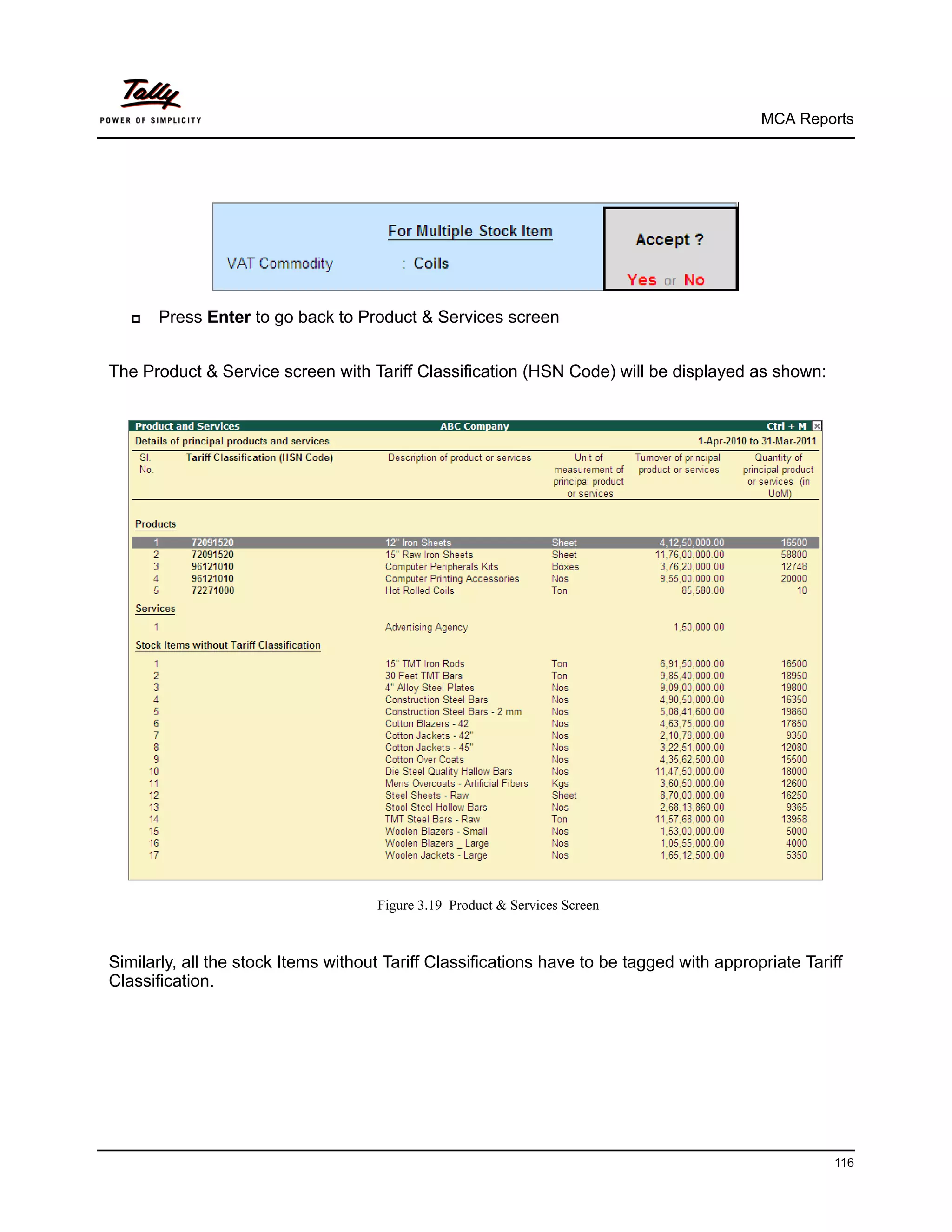 MCA Reports




      Press Enter to go back to Product & Services screen


The Product & Service screen with Tariff Classification (HSN Code) will be displayed as shown:




                                     Figure 3.19 Product & Services Screen



Similarly, all the stock Items without Tariff Classifications have to be tagged with appropriate Tariff
Classification.




                                                                                                     116
 