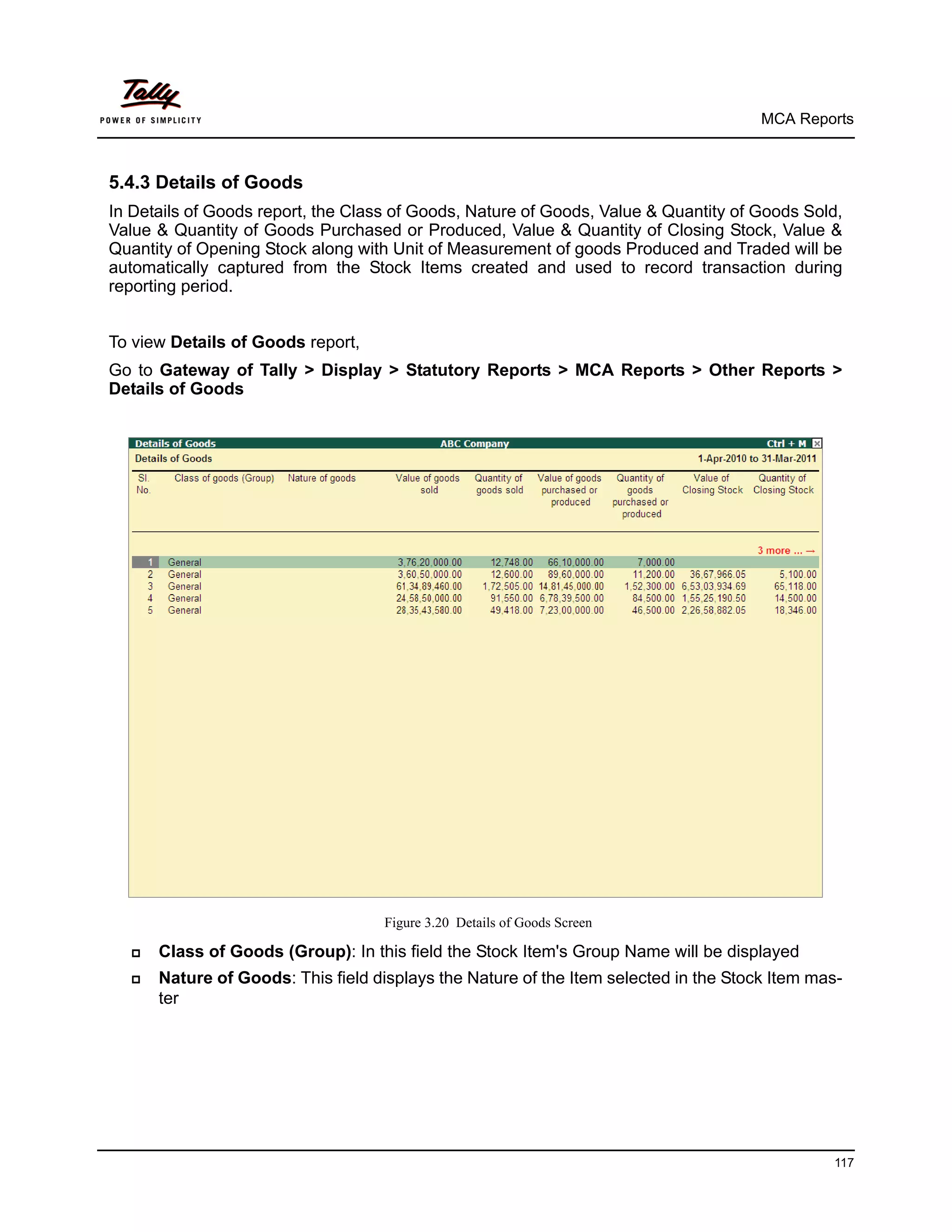 MCA Reports



5.4.3 Details of Goods
In Details of Goods report, the Class of Goods, Nature of Goods, Value & Quantity of Goods Sold,
Value & Quantity of Goods Purchased or Produced, Value & Quantity of Closing Stock, Value &
Quantity of Opening Stock along with Unit of Measurement of goods Produced and Traded will be
automatically captured from the Stock Items created and used to record transaction during
reporting period.


To view Details of Goods report,
Go to Gateway of Tally > Display > Statutory Reports > MCA Reports > Other Reports >
Details of Goods




                                    Figure 3.20 Details of Goods Screen

     Class of Goods (Group): In this field the Stock Item's Group Name will be displayed
     Nature of Goods: This field displays the Nature of the Item selected in the Stock Item mas-
      ter




                                                                                               117
 