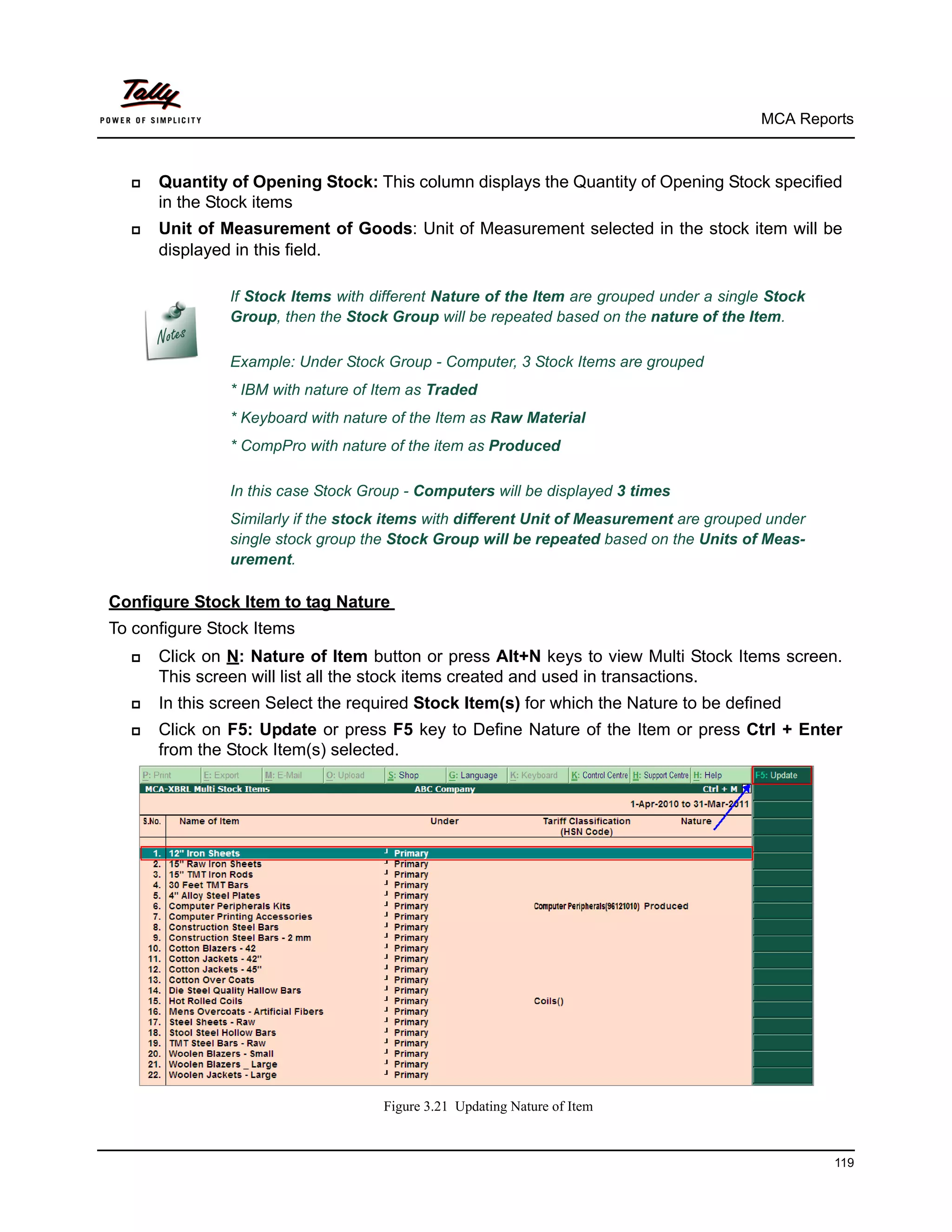 MCA Reports



     Quantity of Opening Stock: This column displays the Quantity of Opening Stock specified
      in the Stock items
     Unit of Measurement of Goods: Unit of Measurement selected in the stock item will be
      displayed in this field.

               If Stock Items with different Nature of the Item are grouped under a single Stock
               Group, then the Stock Group will be repeated based on the nature of the Item.

               Example: Under Stock Group - Computer, 3 Stock Items are grouped
               * IBM with nature of Item as Traded
               * Keyboard with nature of the Item as Raw Material
               * CompPro with nature of the item as Produced

               In this case Stock Group - Computers will be displayed 3 times
               Similarly if the stock items with different Unit of Measurement are grouped under
               single stock group the Stock Group will be repeated based on the Units of Meas-
               urement.

Configure Stock Item to tag Nature
To configure Stock Items
     Click on N: Nature of Item button or press Alt+N keys to view Multi Stock Items screen.
      This screen will list all the stock items created and used in transactions.
     In this screen Select the required Stock Item(s) for which the Nature to be defined
     Click on F5: Update or press F5 key to Define Nature of the Item or press Ctrl + Enter
      from the Stock Item(s) selected.




                                    Figure 3.21 Updating Nature of Item



                                                                                                   119
 