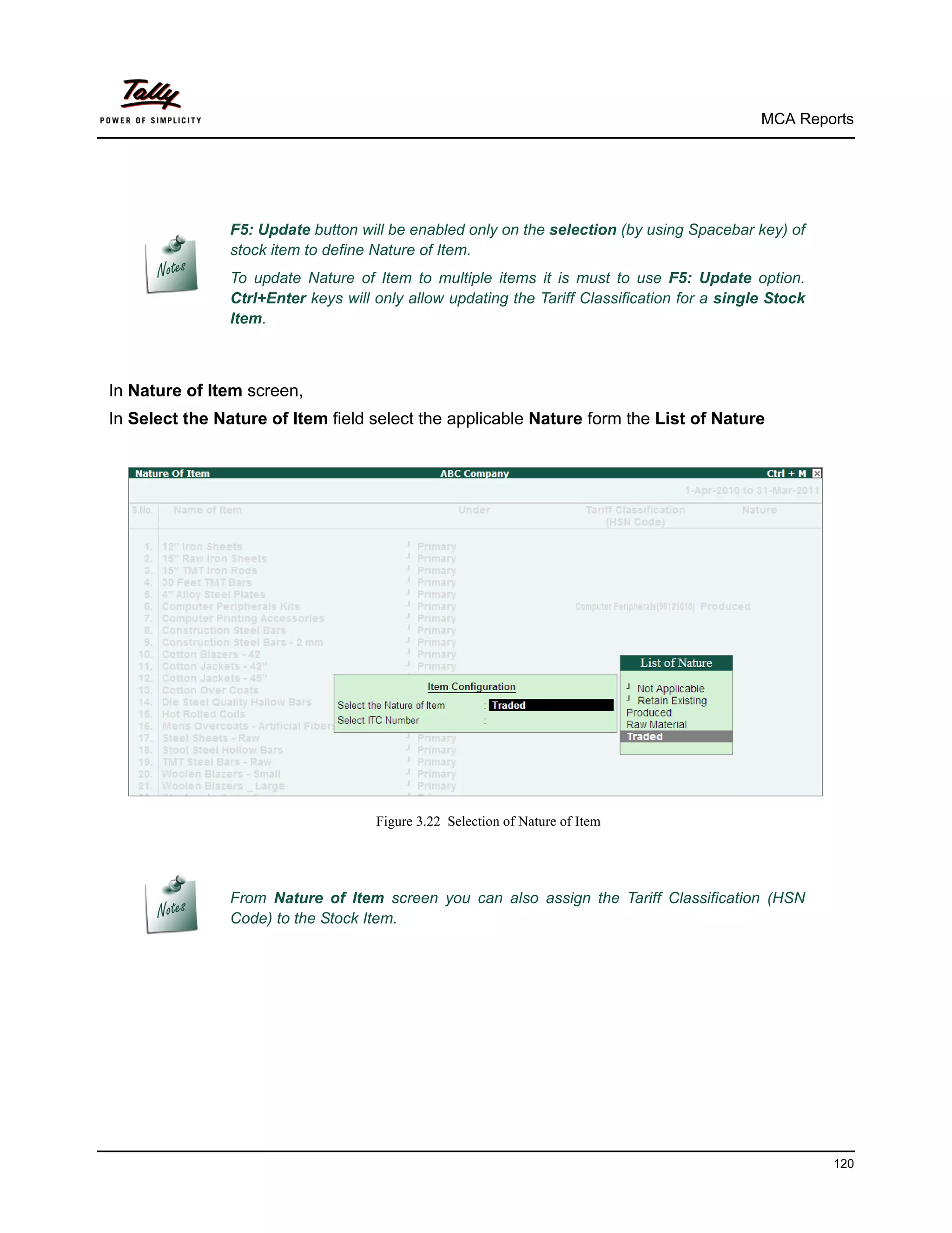 MCA Reports




                F5: Update button will be enabled only on the selection (by using Spacebar key) of
                stock item to define Nature of Item.
                To update Nature of Item to multiple items it is must to use F5: Update option.
                Ctrl+Enter keys will only allow updating the Tariff Classification for a single Stock
                Item.



In Nature of Item screen,
In Select the Nature of Item field select the applicable Nature form the List of Nature




                                     Figure 3.22 Selection of Nature of Item




                From Nature of Item screen you can also assign the Tariff Classification (HSN
                Code) to the Stock Item.




                                                                                                        120
 