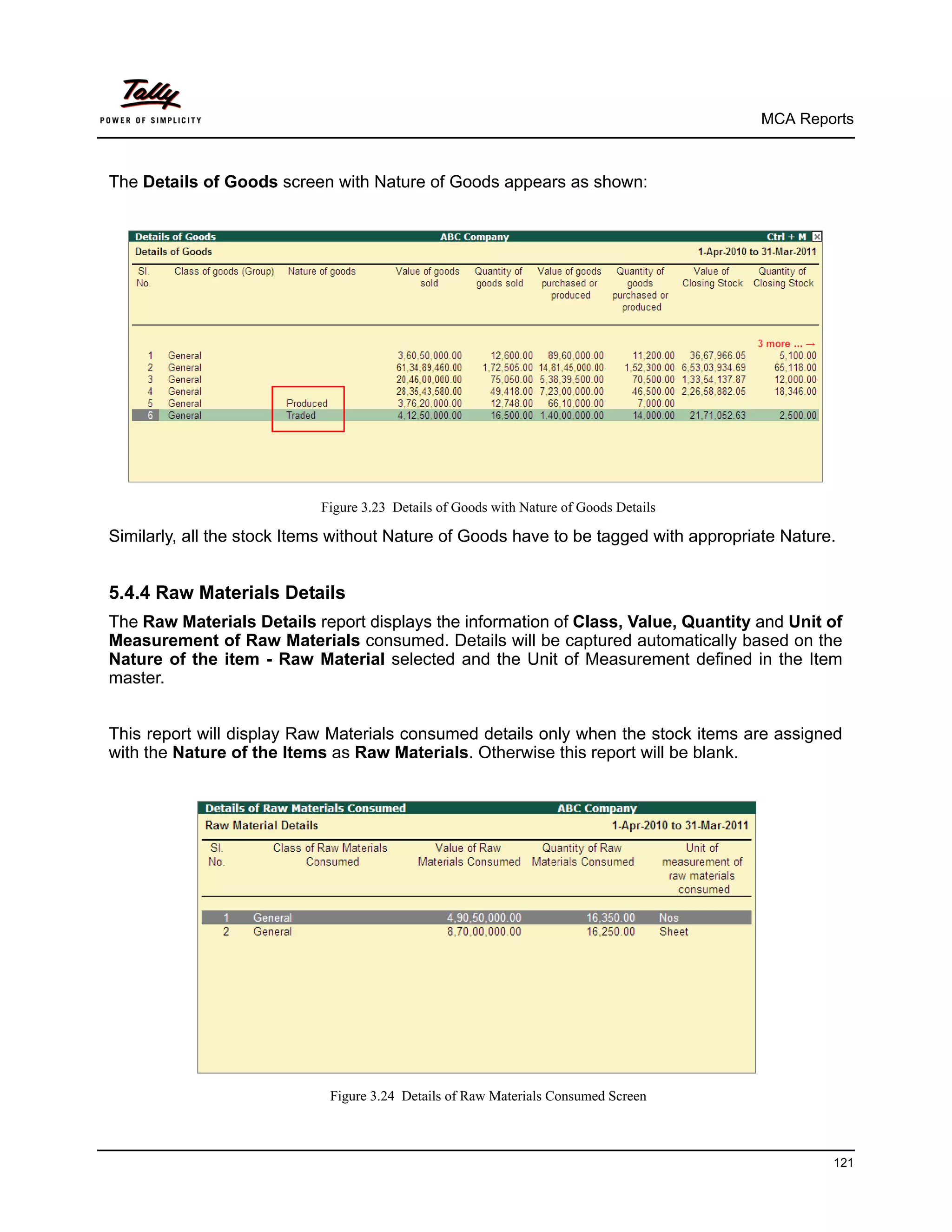 MCA Reports



The Details of Goods screen with Nature of Goods appears as shown:




                            Figure 3.23 Details of Goods with Nature of Goods Details

Similarly, all the stock Items without Nature of Goods have to be tagged with appropriate Nature.


5.4.4 Raw Materials Details
The Raw Materials Details report displays the information of Class, Value, Quantity and Unit of
Measurement of Raw Materials consumed. Details will be captured automatically based on the
Nature of the item - Raw Material selected and the Unit of Measurement defined in the Item
master.


This report will display Raw Materials consumed details only when the stock items are assigned
with the Nature of the Items as Raw Materials. Otherwise this report will be blank.




                             Figure 3.24 Details of Raw Materials Consumed Screen



                                                                                                121
 