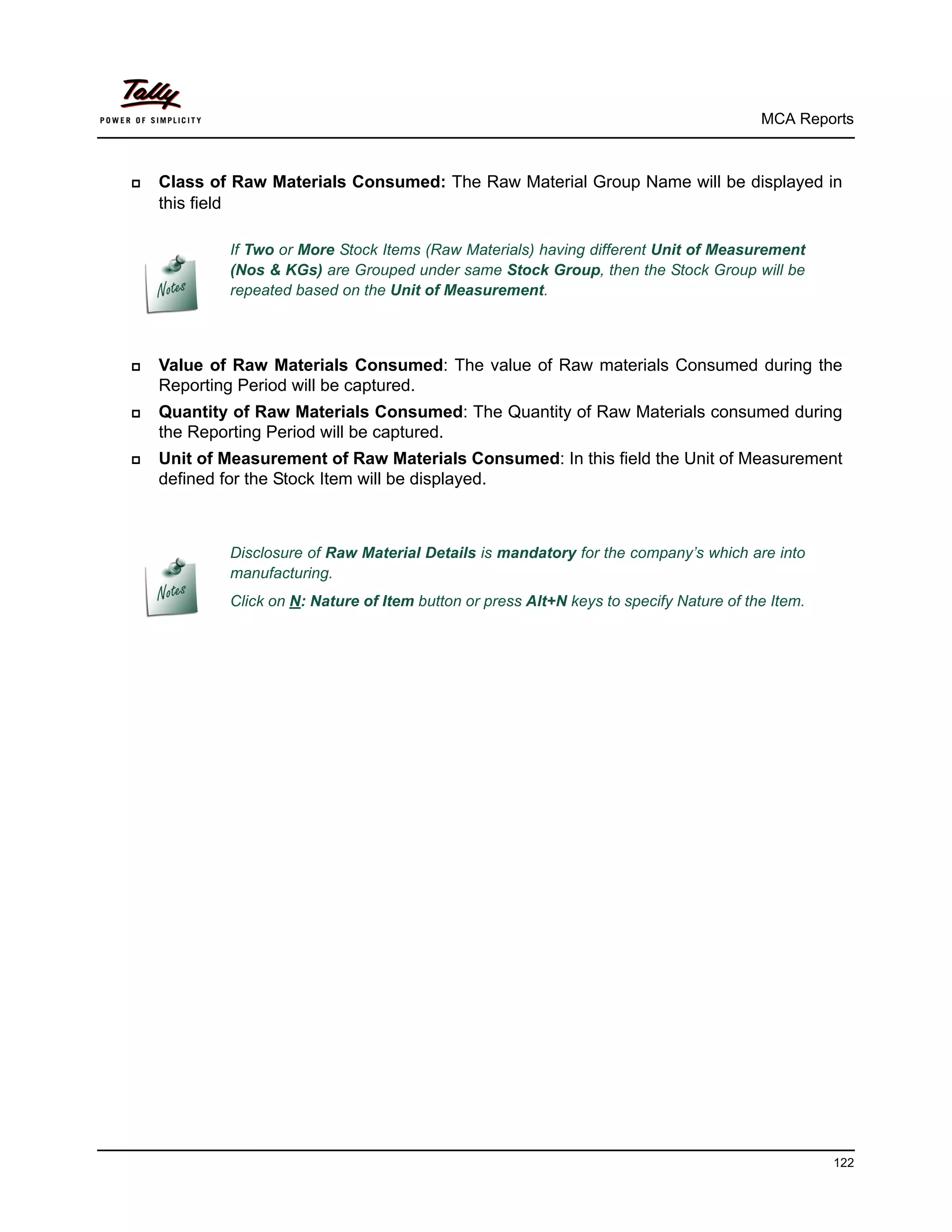 MCA Reports



   Class of Raw Materials Consumed: The Raw Material Group Name will be displayed in
    this field

            If Two or More Stock Items (Raw Materials) having different Unit of Measurement
            (Nos & KGs) are Grouped under same Stock Group, then the Stock Group will be
            repeated based on the Unit of Measurement.



   Value of Raw Materials Consumed: The value of Raw materials Consumed during the
    Reporting Period will be captured.
   Quantity of Raw Materials Consumed: The Quantity of Raw Materials consumed during
    the Reporting Period will be captured.
   Unit of Measurement of Raw Materials Consumed: In this field the Unit of Measurement
    defined for the Stock Item will be displayed.



            Disclosure of Raw Material Details is mandatory for the company’s which are into
            manufacturing.
            Click on N: Nature of Item button or press Alt+N keys to specify Nature of the Item.




                                                                                                   122
 