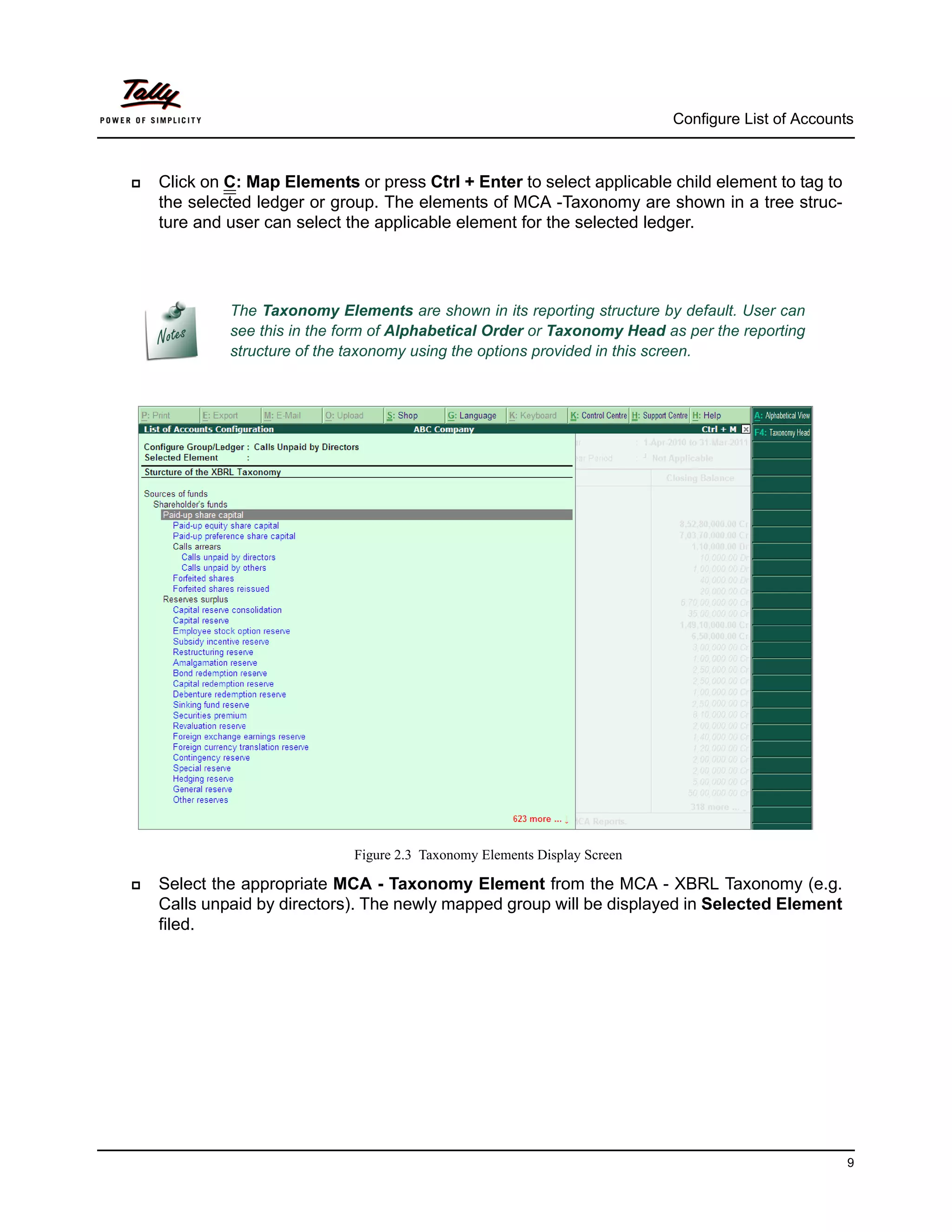 Configure List of Accounts



   Click on C: Map Elements or press Ctrl + Enter to select applicable child element to tag to
    the selected ledger or group. The elements of MCA -Taxonomy are shown in a tree struc-
    ture and user can select the applicable element for the selected ledger.




             The Taxonomy Elements are shown in its reporting structure by default. User can
             see this in the form of Alphabetical Order or Taxonomy Head as per the reporting
             structure of the taxonomy using the options provided in this screen.




                              Figure 2.3 Taxonomy Elements Display Screen

   Select the appropriate MCA - Taxonomy Element from the MCA - XBRL Taxonomy (e.g.
    Calls unpaid by directors). The newly mapped group will be displayed in Selected Element
    filed.




                                                                                                     9
 